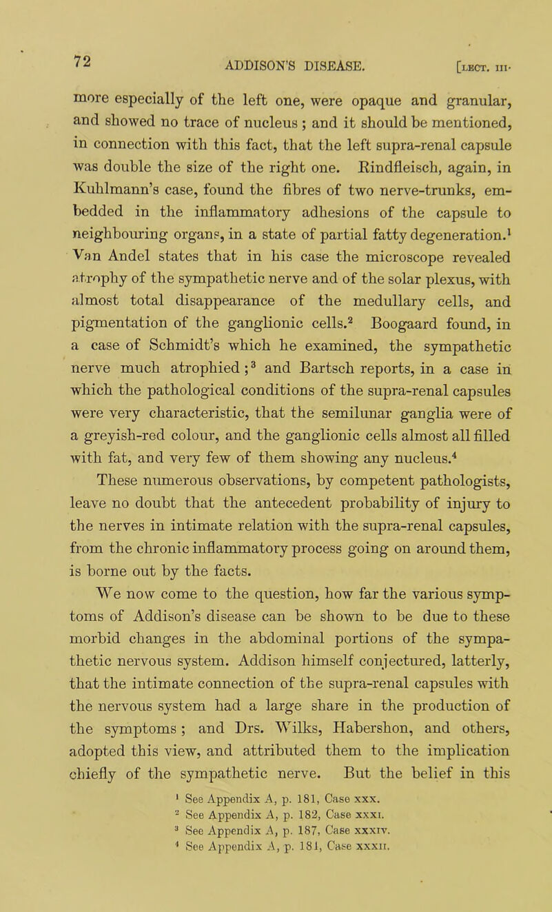 more especially of the left one, were opaque and granular, and showed no trace of nucleus ; and it should be mentioned, in connection with this fact, that the left supra-renal capsule was double the size of the right one. Eindfleisch, again, in Kuhlmann’s case, found the fibres of two nerve-trunks, em- bedded in the inflammatory adhesions of the capsule to neighbouring organs, in a state of partial fatty degeneration.' Van An del states that in his case the microscope revealed atrophy of the sympathetic nerve and of the solar plexus, with almost total disappearance of the medullary cells, and pigmentation of the ganglionic cells.^ Boogaard found, in a case of Schmidt’s which he examined, the sympathetic nerve much atrophied ; ® and Bartsch reports, in a case in which the pathological conditions of the supra-renal capsules were very characteristic, that the semilunar ganglia were of a greyish-red colour, and the ganglionic cells almost all filled with fat, and very few of them showing any nucleus.'* These niunerous observations, by competent pathologists, leave no doubt that the antecedent probability of injury to the nerves in intimate relation with the supra-renal capsules, from the chronic inflammatory process going on around them, is borne out by the facts. We now come to the question, how far the various symp- toms of Addison’s disease can be shown to be due to these morbid changes in the abdominal portions of the sympa- thetic nervous system. Addison himself conjectured, latterly, that the intimate connection of the supra-renal capsules with the nervous system had a large share in the production of the symptoms; and Drs. Wilks, Habershon, and others, adopted this view, and attributed them to the implication chiefly of the sympathetic nerve. But the belief in this ' See Appendix A, p. 181, Case xxx. - See Appendix A, p. 182, Case xxxi. ^ See Appendix A, p. 187, Case xxxiv. ■* See Appendix A, p. 181, Case xxxn.