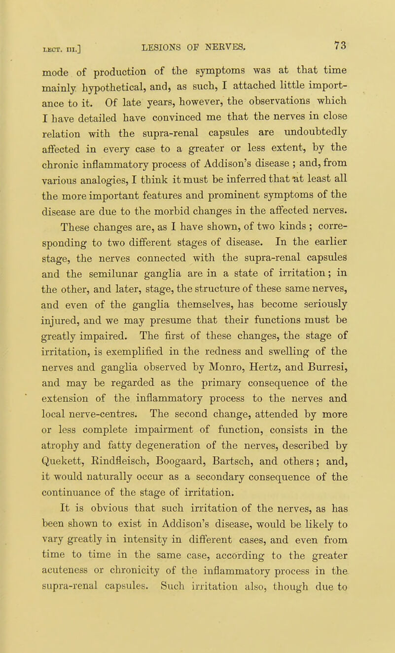 mode of production of tlie symptoms was at tliat time mainly hypothetical, and, as such, I attached little import- ance to it. Of late years, however, the observations which I have detailed have convinced me that the nerves in close relation with the supra-renal capsules are undoubtedly affected in every case to a greater or less extent, by the chronic inflammatory process of Addison’s disease ; and, from various analogies, I think it must be inferred that ut least all the more important features and prominent symptoms of the disease are due to the morbid changes in the affected nerves. These changes are, as I have shown, of two kinds ; corre- sponding to two different stages of disease. In the earlier stage, the nerves connected with the supra-renal capsules and the semilunar ganglia are in a state of irritation; in the other, and later, stage, the structure of these same nerves, and even of the ganglia themselves, has become seriously injured, and we may presume that their functions must be greatly impaired. The first of these changes, the stage of irritation, is exemplified in the redness and swelling of the nerves and ganglia observed by Monro, Hertz, and Burresi, and may be regarded as the primary consequence of the extension of the inflammatory process to the nerves and local nerve-centres. The second change, attended by more or less complete impairment of function, consists in the atrophy and fatty degeneration of the nerves, described by Quekett, Rindfleisch, Boogaard, Bartsch, and others; and, it would naturally occur as a secondary consequence of the continuance of the stage of irritation. It is obvious that such irritation of the nerves, as has been shown to exist in Addison’s disease, would be likely to vary greatly in intensity in different cases, and even from time to time in the same case, according to the greater acuteness or chronicity of the inflammatory process in the supra-renal capsules. Such irritation also, though due to