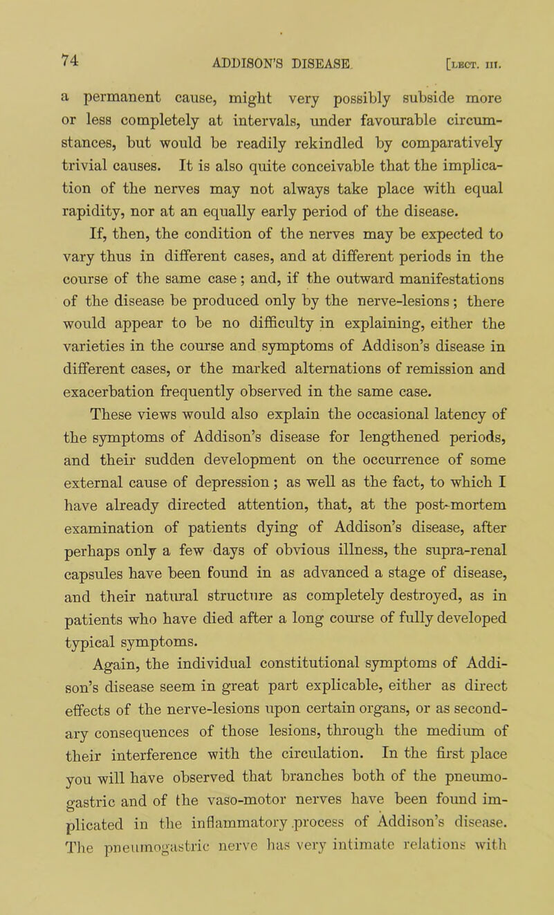 a permanent cause, might very possibly subside more or less completely at intervals, under favourable circum- stances, but would be readily rekindled by comparatively trivial causes. It is also quite conceivable that the implica- tion of the nerves may not always take place with equal rapidity, nor at an equally early period of the disease. If, then, the condition of the nerves may be expected to vary thus in different cases, and at different periods in the course of the same case; and, if the outward manifestations of the disease be produced only by the nerve-lesions; there would appear to be no difficulty in explaining, either the varieties in the course and symptoms of Addison’s disease in different cases, or the marked alternations of remission and exacerbation frequently observed in the same case. These views would also explain the occasional latency of the symptoms of Addison’s disease for lengthened periods, and their sudden development on the occurrence of some external cause of depression; as well as the fact, to which I have already directed attention, that, at the post-mortem examination of patients dying of Addison’s disease, after perhaps only a few days of obvious illness, the supra-renal capsules have been found in as advanced a stage of disease, and their natural structure as completely destroyed, as in patients who have died after a long com’se of fully developed typical symptoms. Again, the individual constitutional symptoms of Addi- son’s disease seem in great part explicable, either as direct effects of the nerve-lesions upon certain organs, or as second- ary consequences of those lesions, through the medium of their interference with the circulation. In the first place you will have observed that branches both of the pneumo- gastric and of the vaso-motor nerves have been found im- plicated in the inflammatory .process of Addison’s disease. Tlie pneumogastric nerve has very intimate relations witli