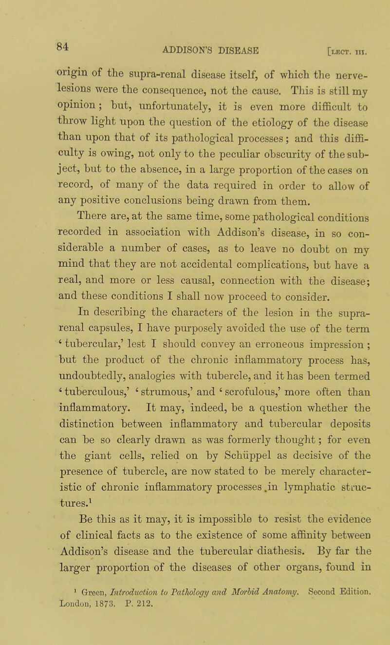 origin of the supra-renal disease itself, of which the nerve- lesions were the consequence, not the cause. This is still my opinion ; but, unfortunately, it is even more difficult to throw light upon the question of the etiology of the disease than upon that of its pathological processes; and this diffi- culty is owing, not only to the peculiar obscurity of the sub- ject, but to the absence, in a large proportion of the cases on record, of many of the data required in order to allow of any positive conclusions being drawn from them. There are, at the same time, some pathological conditions recorded in association with Addison’s disease, in so con- siderable a number of cases, as to leave no doubt on my mind that they are not accidental complications, but have a real, and more or less causal, connection with the disease; and these conditions I shall now proceed to consider. In describing the characters of the lesion in the supra- renal capsules, I have purposely avoided the use of the term ‘ tubercular,’ lest I should convey an erroneous impression ; but the product of the chronic inflammatory process has, undoubtedly, analogies with tubercle, and it has been termed ‘ tuberculous,’ ‘ strumous,’ and ‘ scrofulous,’ more often than inflammatory. It may, indeed, be a question whether the distinction between inflammatory and tubercular deposits can be so clearly drawn as was formerly thought; for even the giant cells, relied on by Schiippel as decisive of the presence of tubercle, are now stated to be merely character- istic of chronic inflammatory processes .in lymphatic struc- tures.* Be this as it may, it is impossible to resist the evidence of clinical facts as to the existence of some affinity between Addison’s disease and the tubercular diathesis. By far the larger proportion of the diseases of other organs, found in ' Green, Introduction to Tathology and Morbid Anatomy. Second Edition. London, 1873. P. 212.