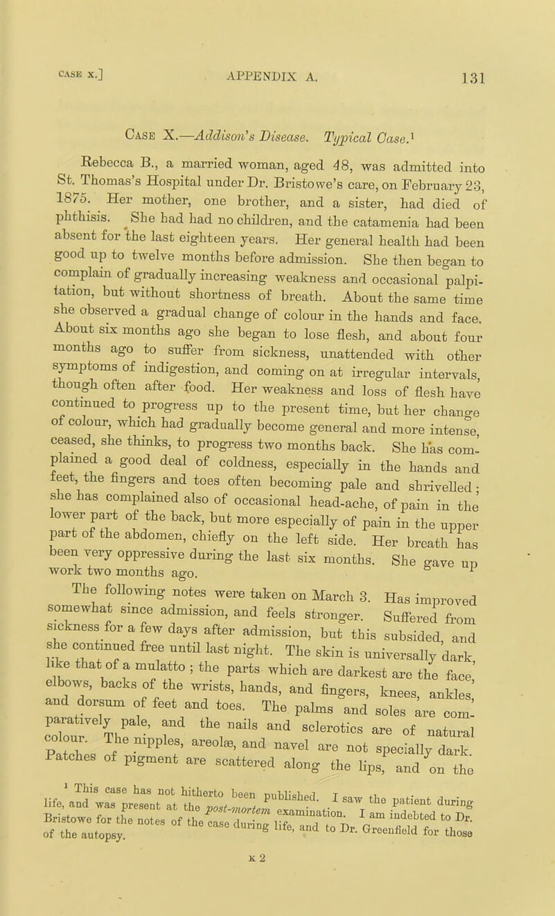 Case X.—Addison^s Disease. Typical Gase.^ Rebecca B., a married woman, aged -^8, was admitted into St. Thomas’s Hospital under Dr. Bristowe’s care, on February 23, 1875. Her mother, one brother, and a sister, had died of phthisis. ^ She bad had no childi-en, and the catamenia had been absent for the last eighteen years. Her general health had been good up to twelve months before admission. She then began to complain of gradually increasing weakness and occasional palpi- tation, but without shortness of breath. About the same time she observed a gradual change of colour in the hands and face. About SIX months ago she began to lose flesh, and about four months ago to sufier from sickness, unattended with other s^ptoms of indigestion, and coming on at irregular intervals, though often after food. Her weakness and loss of flesh have contmued to progress up to the present time, but her chano-e of colour, which had gradually become general and more intense, ceased, she thinks, to progress two months back. She has com^ plained a good deal of coldness, especiaUy in the hands and feet the fingers and toes often becoming pale and shriveUed • she has complamed also of occasional head-ache, of pain in the lower part of the back, but more especially of pain in the upper part of the abdomen, chiefly on the left side. Her breath has been very oppressive during the last six months. She gave un work two months ago. ° ^ The following notes were taken on March 8. Has improved sc^what smoe admission, and feels stronger, gufiered from sickness for a few days after admission, but this subsided, and she contmued free nntU last night. The skin is universally dark hke that of a mulatto ; the parts which are darkest are the face’ e ows, backs of the wrists, hands, and fingers, knees, ankles,’ and dorsum of feet and toes. The palms and soles are com! paratively pale, Md the nails and sclerotics are of natural Patches of pigment are scattered along the lips, and on the T3 ■ 4. X* i.1 ^ OTlClTt GXQ;lHlU3,tlOIl, X fl.Tn frv k2