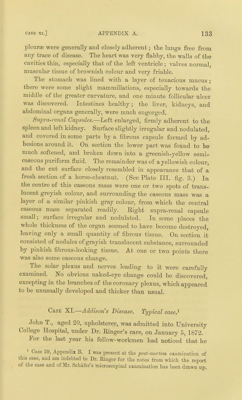pleurse were generally and closely adherent; the lungs free from any trace of disease. The heart was very flabby, the walls of the cavities thin, especially that of the left ventricle ; valves normal, muscular tissue of brownish colour and very friable. The stomach was lined with a layer of tenacious mucus ; there were some slight mammillations, especially towards the middle of the greater curvature, and one minute follicular ulcer was discovered. Intestines healthy; the liver, kidneys, and abdominal organs generally, were much engorged. Supra-renal Capsules.—Left enlarged, firmly adherent to the spleen and left kidney. Surface slightly irregular and nodulated, and covered in some parts by a fibrous capsule formed by ad- hesions around it. On section the lower part was found to he much softened, and broken down into a greenish-yellow semi- caseous puriform fluid. The remainder was of a yellowish colour, and the cut surface closely resembled in appearance that of a fresh section of a horse-chestnut. (See Plate III. fig. 3.) In the centre of this caseous mass were one or two spots of trans- lucent greyish colour, and surrounding the caseous mass was a layer of a similar pinkish gray colour, fi^om which the central caseous mass separated readily. Right supra-renal capsule small; surface irregular and nodulated. In some places the whole thickness of the organ seemed to have become destroyed, leaving only a small quantity of fibrous tissue. On section it consisted of nodules of grayish translucent substance, surrounded by pinkish fibrous-looking tissue. At one or two points there was also some caseous change. The solar plexus and nerves leading to it were carefully examined. No obvious naked-eye change could be discovered, excepting in the branches of the coronary plexus, which appeared to be unusually developed and thicker than usual. Case XI.—Addison’s Disease. Typical case} John T., aged 20, upholsterer, was admitted into University College Hospital, under Dr. Ringer’s care, on January 5, 1872. For the last year his fellow-workmen had noticed that he Case 29, Appendix B. I was present at the post-mortem examination of this case, and am indebted to Dr. Bingor for the notes from which the report of the case and of Mr. Schafer’s microscopical examination has been drawn up.