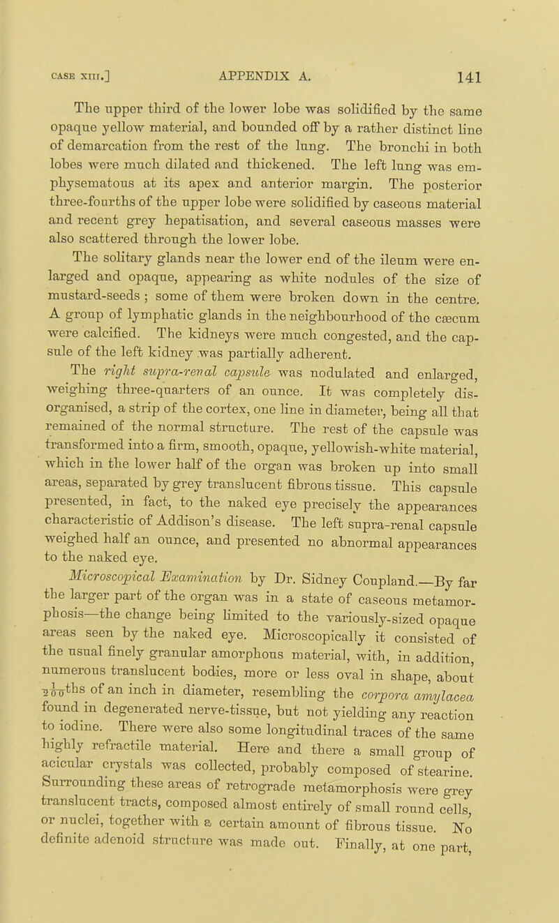 The upper third of the lower lobe was solidified by the same opaque yellow material, and bounded oflF by a rather distinct line of demarcation from the rest of the lung. The bronchi in both lobes were much dilated and thickened. The left lung was em- physematous at its apex and anterior margin. The posterior three-fourths of the upper lobe were solidified by caseous material and recent grey hepatisation, and several caseous masses were also scattered through the lower lobe. The solitary glands near the lower end of the ileum were en- larged and opaque, appearing as white nodules of the size of mustard-seeds ; some of them were broken down in the centre. A group of lymphatic glands in the neighbourhood of the ceecum were calcified. The kidneys were much congested, and the cap- sule of the left kidney was partially adherent. The right supra-reval capstde was nodulated and enlarged, weighing three-quarters of an ounce. It was completely dis- organised, a strip of the cortex, one line in diameter, being all that remained of the normal structure. The rest of the capsule was transformed into a firm, smooth, opaque, yellowish-white material, which in the lower half of the organ was broken up into small areas, separated by grey translucent fibrous tissue. This capsule presented, in fact, to the naked eye precisely the appearances characteristic of Addison’s disease. The left supra-renal capsule weighed half an ounce, and presented no abnormal appearances to the naked eye. Microscopical Examination by Dr. Sidney Coupland.—By far the larger part of the organ was in a state of caseous metamor- phosis—the change being Hmited to the variously-sized opaque areas seen by the naked eye. Microscopically it consisted of the usual finely granular amorphous material, with, in addition, numerous translucent bodies, more or less oval in shape, about ^■^ths of an inch in diameter, resembling the corpora amylacea found in degenerated nerve-tissue, but not yielding any reaction to iodine. There were also some longitudinal traces of the same highly refractile material. Here and there a small group of acicular crystals was collected, probably composed of stearine. Surrounding these areas of retrograde metamorphosis were grey translucent tracts, composed almost entirely of small round cells, or nuclei, together with a certain amount of fibrous tissue. No definite adenoid strnctnro was made out. Finally, at one part.
