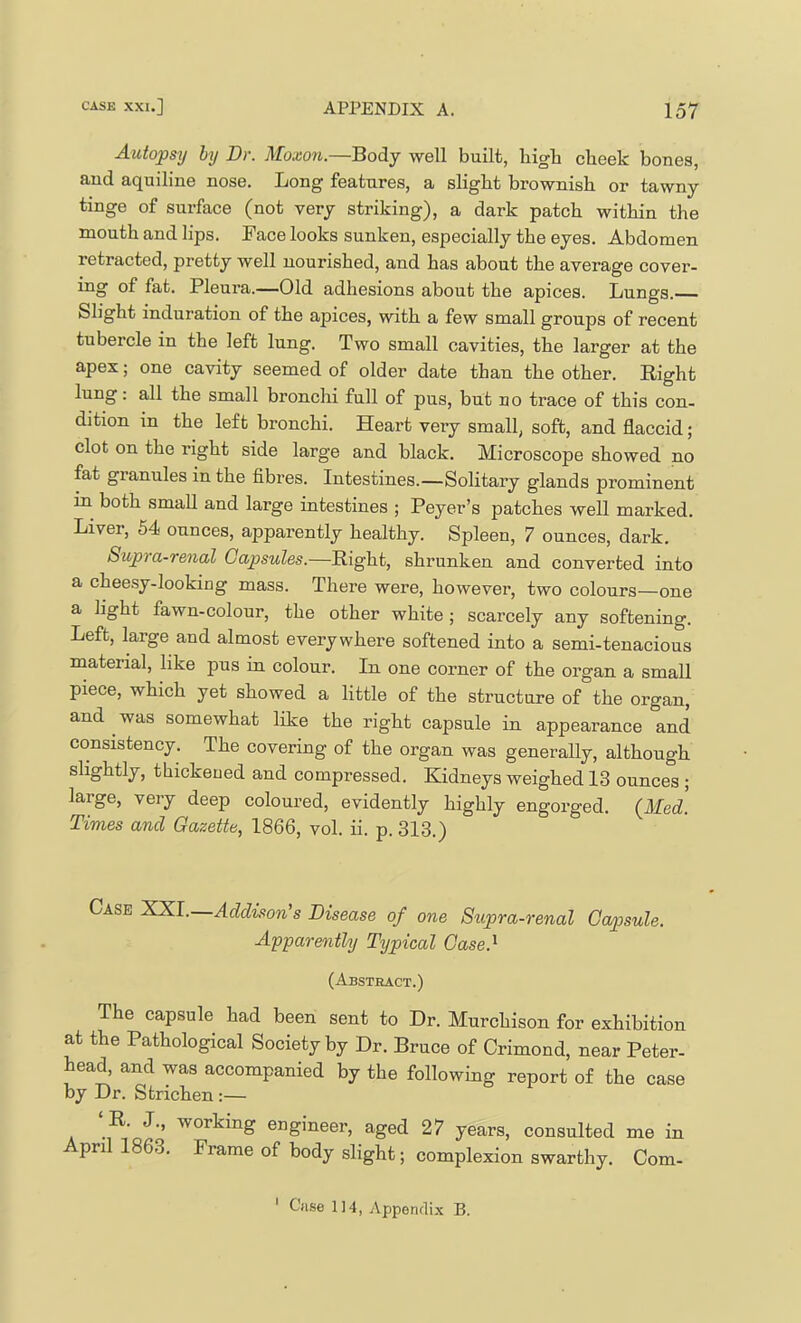 Autopsy by Dr. Moxon.—Body well built, liigb cheek bones, and aquiline nose. Long features, a slight brownish or tawny tinge of surface (not very striking), a dark patch within the mouth and lips. Face looks sunken, especially the eyes. Abdomen retracted, pretty well nourished, and has about the average cover- ing of fat. Pleura.—Old adhesions about the apices. Lungs. Slight induration of the apices, with a few small groups of recent tubercle in the left lung. Two small cavities, the larger at the apex; one cavity seemed of older date than the other. Right lung: all the small bronchi full of pus, but no trace of this con- dition in the left bronchi. Heart veiy small, soft, and flaccid; clot on the right side large and black. Microscope showed no fat granules in the fibres. Intestines.—Solitary glands prominent in both small and large intestines ; Peyer’s patches well marked. Liver, 54 ounces, apparently healthy. Spleen, 7 ounces, dark. Supia-renal Capsules.—Right, shrunken and converted into a chee.sy-lookiQg mass. There were, however, two colours—one a light fawn-colour, the other white ; scarcely any softening. Left, large and almost everywhere softened into a semi-tenacious material, like pus in colour. In one corner of the organ a small piece, which yet showed a little of the structure of the organ, and ^ was somewhat like the right capsule in appearance and consistency. The covering of the organ was generally, although slightly, thickened and compressed. Kidneys weighed 13 ounces ; large, very deep coloured, evidently highly engorged. {Med. Times and Gazette, 1866, vol. ii. p. 313.) Case XXI. Addison's Disease of one Supra-renal Capsule. Apparently Typical Case.^ (Abstract.) The capsule had been sent to Dr. Murchison for exhibition at the Pathological Society by Dr. Bruce of Crimond, near Peter- head, and was accompanied by the following report of the case by Dr. Strichen :— ‘R. J., working engineer, aged 27 years, consulted me in April 1863. Frameof body slight; complexion swarthy. Com-