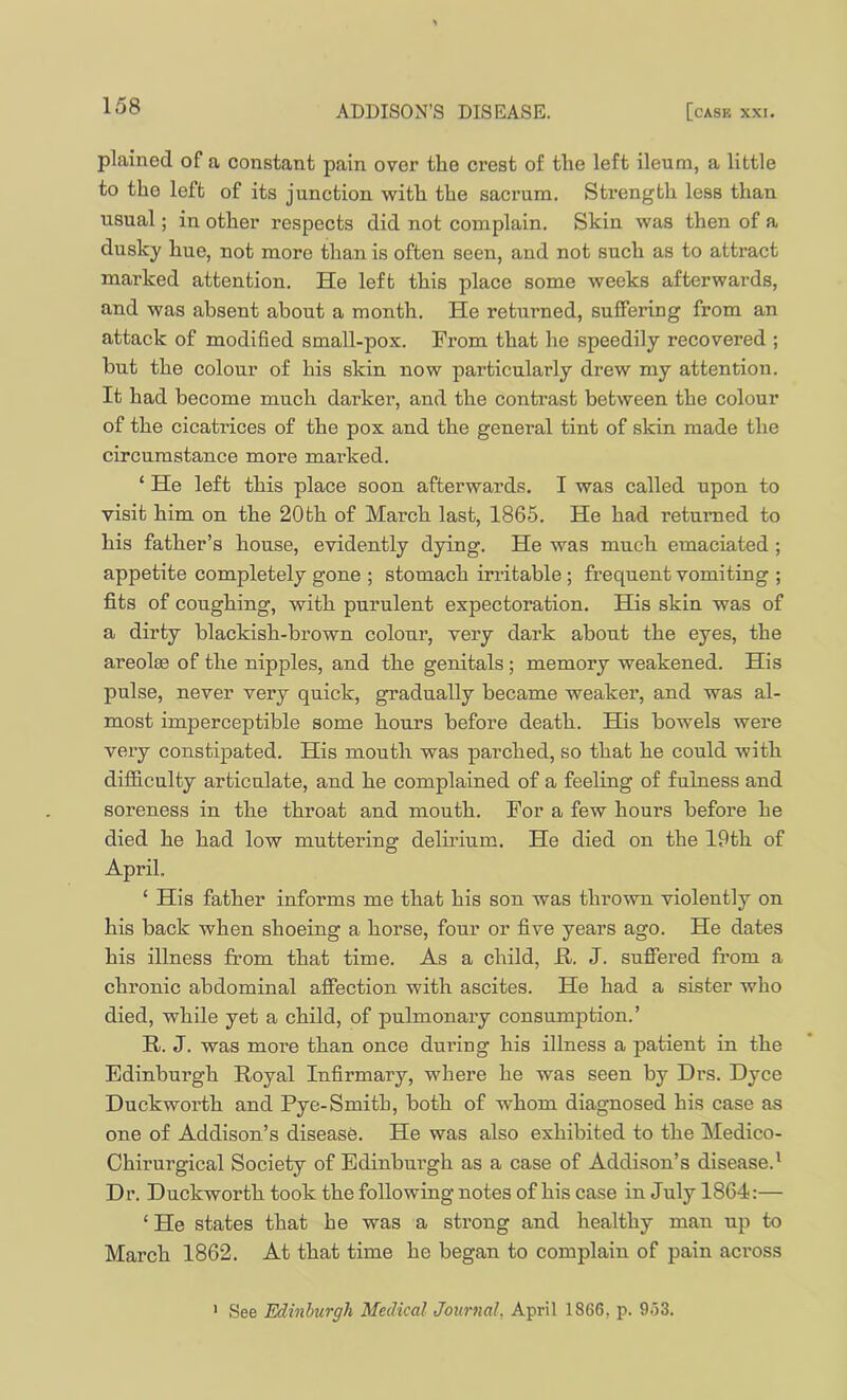 plained of a constant pain over the crest of the left ileum, a little to the left of its junction with the sacrum. Strength less than usual; in other respects did not complain. Skin was then of a dusky hue, not more than is often seen, and not such as to attract marked attention. He left this place some weeks afterwards, and was absent about a month. He returned, suffering from an attack of modified small-pox. From that he speedily recovered ; but the colour of his skin now particularly drew my attention. It had become much darker, and the contrast between the colour of the cicatrices of the pox and the general tint of skin made the circumstance more marked. ‘ He left this place soon afterwards. I was called upon to visit him on the 20th of March last, 1865. He had returned to his father’s house, evidently dying. He was much emaciated ; appetite completely gone ; stomach irritable; frequent vomiting ; fits of coughing, with purulent expectoration. His skin was of a dirty blackish-brown colour, very dark about the eyes, the areolrn of the nipples, and the genitals; memory weakened. His pulse, never very quick, gradually became weaker, and was al- most imperceptible some hours before death. His bowels were very constipated. His mouth was parched, so that he could with difficulty articulate, and he complained of a feeling of fulness and soreness in the throat and mouth. For a few hours before he died he had low muttering delirium. He died on the 19th of April. ‘ His father informs me that his son was thrown violently on his back when shoeing a horse, four or five years ago. He dates his illness from that time. As a child, R. J. suffered fi'om a chronic abdominal affection with ascites. He had a sister who died, while yet a child, of pulmonary consumption.’ R. J. was more than once during his illness a patient in the Edinburgh Royal Infirmary, where he was seen by Drs. Dyce Duckworth and Pye-Smith, both of whom diagnosed his case as one of Addison’s disease. He was also exhibited to the Medico- Chirurgical Society of Edinburgh as a case of Addison’s disease.' Dr. Duckworth took the following notes of his case in July 1864:— ‘ He states that he was a strong and healthy man up to March 1862. At that time he began to complain of pain across ' See Edinburgh Medical Journal, April 1866, p. 9.53.