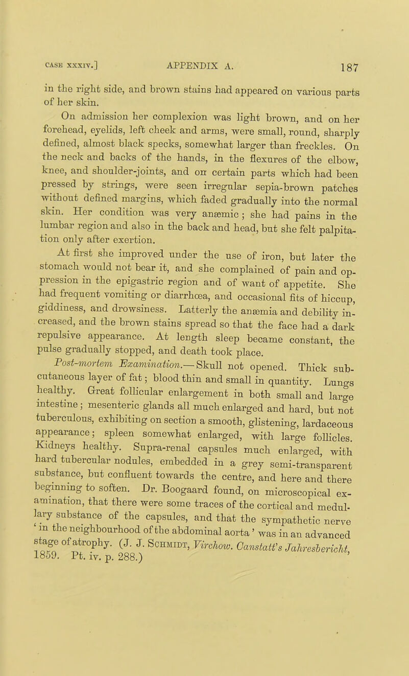 in tliG riglit side, and brown stains bad appeared on vai’ious parts of her skin. On admission her complexion was light brown, and on her forehead, eyelids, left cheek and arms, were small, round, sharply defined, almost black specks, somewhat larger than freckles. On the neck and backs of the hands, in the flexures of the elbow, knee, and shoulder-joints, and on certain parts which had been pressed by strings, were seen irregular sepia-brown patches without defined margins, which faded gradually into the normal skin. Her condition was very ancemic ; she had pains in the lumbar region and also in the back and head, but she felt palpita- tion only after exertion. At first she improved under the use of iron, but later the stomach would not bear it, and she complained of pain and op- pression in the epigastric region and of want of appetite. She had frequent vomiting or diarrhcsa, and occasional fits of hiccup, giddiness, and drowsiness. Latterly the ansemia and debibty in’ creased, and the brown stains spread so that the face had a dark repulsive appearance. At length sleep became constant, the pulse gradually stopped, and death took place. Post-mortem Examination.—not opened. Thick sub- cutaneous layer of fat; blood thin and smaU in quantity. Lungs healthy. Great follicular enlargement in both small and large mtestme; mesenteric glands all much enlarged and hard, but not tuberculous, exhibiting on section a smooth, ghstening, lardaceous appearance; spleen somewhat enlarged, with large follicles. Kidneys healthy. Supra-renal capsules much enlarged, with hard tubercular nodules, embedded in a grey semi-transparent substance, but confluent towards the centre, and here and there be^nmng to soften. Dr. Boogaard found, on microscopical ex- amination, that there were some traces of the cortical and medul- lary substance of the capsules, and that the sympathetic nerve in the neighbourhood of the abdominal aorta ’ was in an advanced stage of atrophy. (J. J. Schmidt, Virchow. GanstaWs Jahresbericht, 1859. Pt. IV. p. 288.)