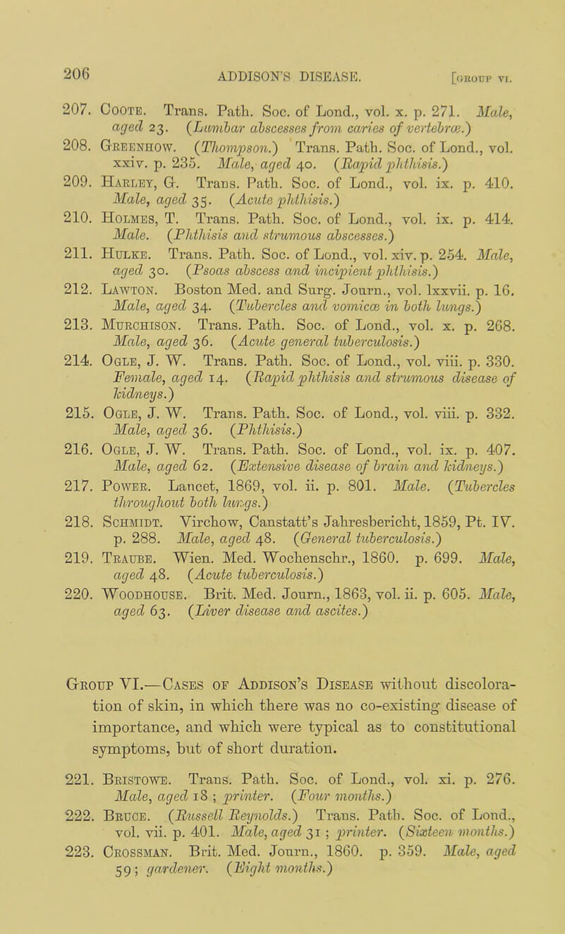 207. CoOTE. Trans. Path. Soc. of Lond., vol. x. p. 271. Male, aged 23. {Lumbar abscesses from caries of ve'rtebroe.) 208. Greenhow. {Thomjison.') Trans. Path. Soc. of Lond., vol. xxiv. p. 235. Male, aged 40. {Rapid phthisis.') 209. Harley, G. Trans. Path. Soc. of Lond., vol. ix. p. 410. Male, aged {Acute phthisis.) 210. Holmes, T. Trans. Path. Soc. of Lond., vol. ix. p. 414. Male. {Phthisis and strumous abscesses.) 211. Hulke. Trans. Path. Soc. of Lond., vol. xiv. p. 254. Male, aged 30. {Psoas abscess and mcipient phthisis.) 212. Lawton. Boston Med. and Surg. Journ., vol. Ixxvii. p. 16. Male, aged 34. {Tubercles and vomicce in both limgs.) 213. Murchison. Trans. Path. Soc. of Lond., vol. x. p. 268. Male, aged 36. {Acute general tuberculosis.) 214. Ogle, J. W. Trans. Path. Soc. of Lond., vol. viii. p. 330. Female, aged 14. {Rapidphthisis and strumous disease of Jddneys.) 215. Ogle, J. W. Trans. Path. Soc. of Lond., vol. viii. p. 332. Male, aged 36. {Phthisis.) 216. Ogle, J. W. Trans. Path. Soc. of Lond., vol. ix. p. 407. Male, aged 62. {Extensive disease of brain and kidneys.) 217. Power. Lancet, 1869, vol. ii. p. 801. Male. {Tubercles throughout both kings.) 218. Schmidt. Virchow, Canstatt’s Jahresbericht, 1859, Pt. IV. p. 288. Male, aged 48. {General tuberculosis.) 219. Traube. Wien. Med. Wochenschr., 1860. p. 699. Male, aged 48. {Acute tuberculosis.) 220. WooDHOUSB. Brit. Med. Journ., 1863, vol. ii. p. 605. Male, aged 63. {Liver disease and ascites.) Group VI.—Cases of Addison’s Disease without discolora- tion of skin, in which there was no co-existing disease of importance, and which were typical as to constitutional symptoms, hut of short duration. 221. Bristowe. Trans. Path. Soc. of Lond., vol. xi. p. 276. Male, aged 18 ; printer. {Four months.) 222. Bruce. {Russell Reynolds.) Trans. Path. Soc. of Lond., vol. vii. p. 401. Male, aged 31 ; printer. {Sixteen months.) 223. Crossman. Brit. Med. Journ., 1860. p. 359. Male, aged 59; gardener. {Fight months.)