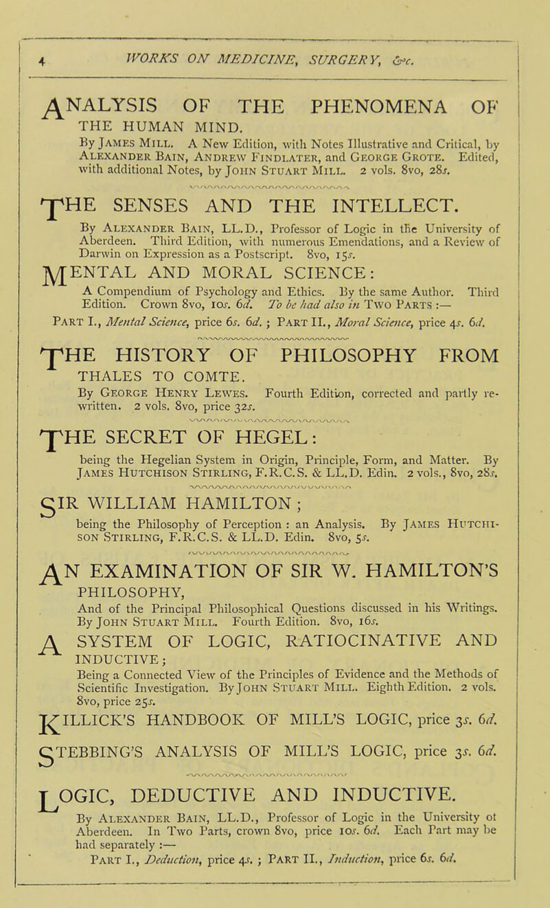 ANALYSIS OF THE PHENOMENA OF THE HUMAN MIND. By James Miel. A New Edition, with Notes Illustrative and Critical, by Alexander Bain, Andrew Findlater, and George Grote. Edited, with additional Notes, by John Stuart Mill. 2 vols. 8vo, 28a ^HE SENSES AND THE INTELLECT. By Alexander Bain, LL.D., Professor of Logic in the University of Aberdeen. Third Edition, with numerous Emendations, and a Review of Darwin on Expression as a Postscript. 8vo, 15A jYJENTAL AND MORAL SCIENCE: A Compendium of Psychology and Ethics. By the same Author. Third Edition. Crown 8vo, lor. 6^. To be had also in Two Parts :— Part I., Mental Science, price 6a (>d.; Part II., Moral Science, price 4r. 6d. P'HE HISTORY OF PHILOSOPHY FROM THALES TO COMTE. By George Henry Lewes. Fourth Edition, corrected and partly re- written. 2 vols. 8vo, price 32A pHE SECRET OF HEGEL: being the Hegelian System in Origin, Principle, Form, and Matter. By James Hutchison Stirling, F.R.C.S. & LL.D. Edin. 2 vols., 8vo, 28a gIR WILLIAM HAMILTON ; being the Philosophy of Perception : an Analysis. By J.'VMEs Hutchi- son Stirling, F.R.C.S. & LED. Edin. 8vo, 5a EXAMINATION OF SIR W. HAMILTON’S PHILOSOPHY, And of the Principal Philosophical Questions discussed in his Writings. By John Stuart Mill. Fourth Edition. 8vo, i6a A SYSTEM OF LOGIC, RATIOCINATIVE AND INDUCTIVE; Being a Connected View of the Principles of Evidence and the Methods of .Scientific Investigation. By John Stuart Mill. Eighth Edition. 2 vols. 8vo, price 25A J^ILLICK’S HANDBOOK OF MILL’S LOGIC, price 3s. gTEBBING’S ANALYSIS OF MILL’S LOGIC, price 3T. 6d. logic, deductive and inductive. By Alexander Bain, LL.D., Professor of Logic in the University ot Aberdeen. In Two Parts, crown 8vo, price loj. 6d, Each Part may be had separately :— Part I., Deduction, price 4J'. ; Part II., Induction, price 6a 6j/.