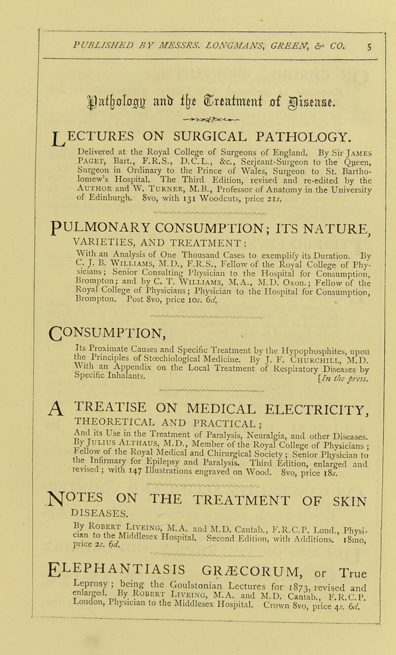 m\tj Cnaftmnt 0f LECTURES ON SURGICAL PATHOLOGY. Delivered at the Royal College of Surgeons of England. By Sir James Paget, Bart., F.R.S., D.C.L., &c., Serjeant-Surgeon to the Queen, Surgeon in Ordinary to the Prince of Wales, Surgeon to .St. Bartho- lomew’s Hospital. The Third Edition, revised and re-edited by the Author and W. Turner, M.B., Professor of Anatomy in the University of Edinburgh. 8vo, with 131 Woodcuts, price 2ij. PULMONARY CONSUMPTION; ITS NATURE^ VARIETIES, AND TREATMENT ; With an Analysis of One Thousand Cases to exemplify its Duration. By C. J. B. Williams, M.D., F.R.S., Fellow of the Royal College of Phy- sicians ; Senior Consulting Physician to the Hospital for Consumption, Brompton; and by C. T. Williams, M.A., M.D. Oxon.; Fellow of the Royal College of Physicians; Physician to the Hospital for Consumption, Brompton. Post 8vo, price los. 6</, CONSUMPTION, Its Proximate Causes and Specific Treatment by tlie Hypophosphites, upon the Principles of Stcechiological Medicine. By J. F. Churchill, 1\I.D. With an Appendix on the Local Treatment of Respiratory Diseases by Specific Inhalants. [/„ the pres^. TREATISE ON MEDICAL ELECTRICITY, THEORETICAL AND PRACTICAL; And its Use in the Treatment of Paralysis, Neuralgia, and other Diseases. M.D., Member of the Royal College of Physicians : hellow of the Royal Medical and Chinirgical Society; Senior Physician to the Infirmary for Epilepsy and Paralysis. Third Edition, enlarged and levised; ^yIth 147 Illustrations engraved on Wood. 8vo, price iSs. ^OTES ON THE TREATMENT OF SKIN DISEASES. By Robert Liveing, M.A. and M.D. Cantab., Clan to the Middlesex Hospital. Second Edition, price 2J-. 6L F.R.C.P. Lond., Physi- with Additions. i8ino. ELEPHANTIASIS GR^CORUM, or True Leprosy ; being the Goulstonian Lectures for 1873, revised and enlarpl. By Robert Liveing, M.A. and M.D. Cantab., F.R.C.P London, Physician to the Middlesex Hospital. Crown 8vo, price 4s. 6d.