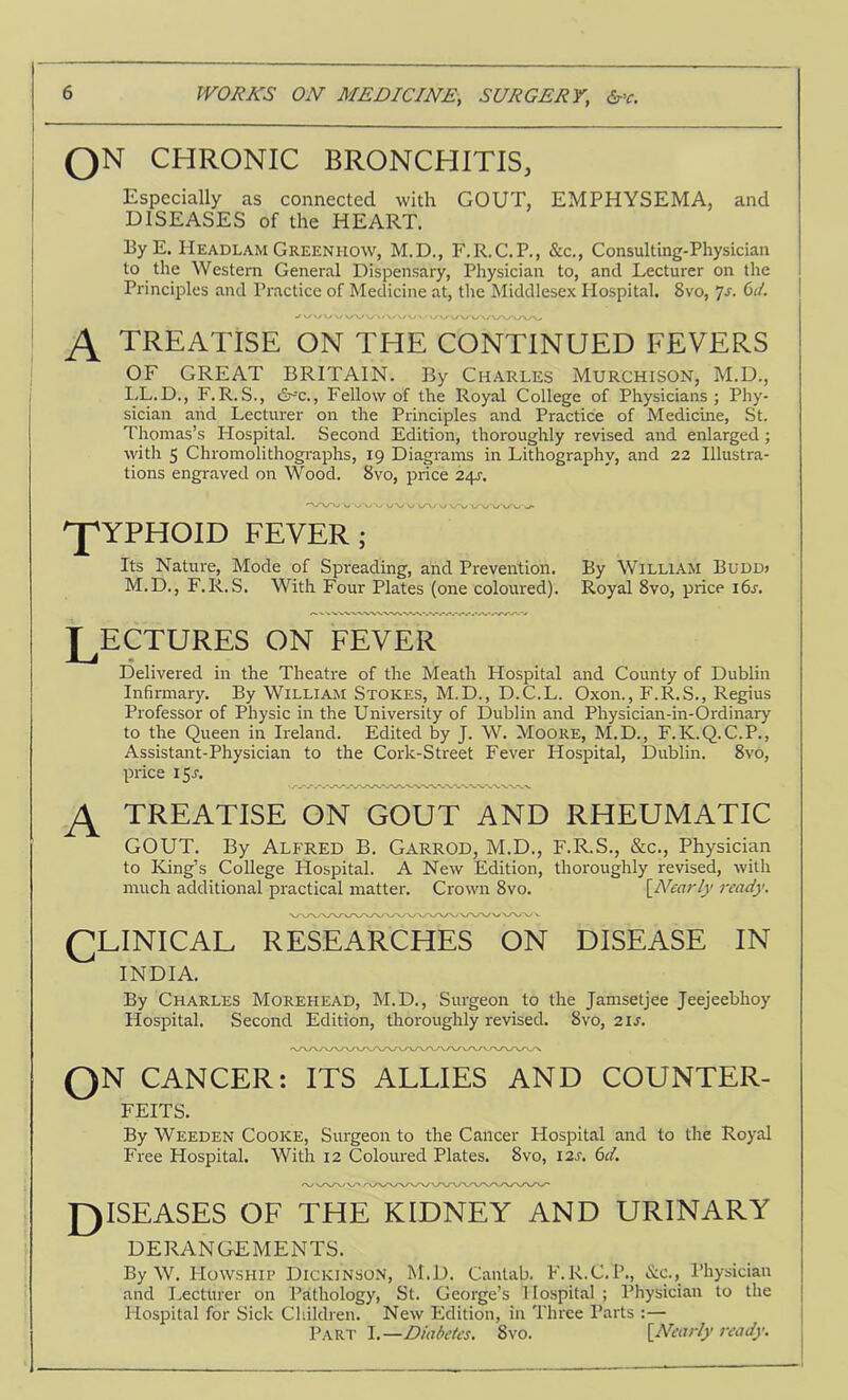 QN CHRONIC BRONCHITIS, GOUT, EMPHYSEMA, and Especially as connected with DISEASES of the HEART. By E. Headlam Greenhow, M.D., F.R.C.P., &c,, Consulting-Physician to the Western General Dispensary, Physician to, and Lecturer on the Principles and Practice of Medicine at, the Middlesex Hospital, 8vo, ^js. (id. TREATISE ON THE CONTINUED FEVERS OF GREAT BRITAIN. By Charles Murchison, M.D., LL.D., F.R.S., dr-'c.. Fellow of the Royal College of Physicians; Phy- sician and Lecturer on the Principles and Practice of Medicine, St. Thomas’s Hospital. Second Edition, thoroughly revised and enlarged; with 5 Chromolithographs, 19 Diagrams in Lithography, and 22 Illustra- tions engraved on Wood. 8vo, price 24J. J^YPHOID FEVER ; Its Nature, Mode of Spreading, and Prevention. M.D., F.R.S. With Four Plates (one coloured). By William Buddj Royal 8vo, price i6s. LECTURES ON FEVER Delivered in the Theatre of the Meath Hospital and County of Dublin Infirmary. By William Stokes, M.D., D.C.L. Oxon., F.R.S., Regius Professor of Physie in the University of Dublin and Physician-in-Ordinary to the Queen in Ireland. Edited by J. W. MoORE, M.D., F.K.Q.C.P., Assistant-Physician to the Cork-Street Fever Hospital, Dublin. 8vo, price 15A TREATISE ON GOUT AND RHEUMATIC GOUT. By Alfred B. Garrod, M.D., F.R.S., &c.. Physician to King’s College Hospital. A New Edition, thoroughly revised, with much additional practical matter. Crown 8vo. [Near/j' ready. LLINICAL RESEARCHES ON DISEASE IN INDIA. By Charles Morehead, M.D., Surgeon to the Jamsetjee Jeejeebhoy Hospital. Second Edition, thoroughly revised. 8vo, 2IA QN CANCER: ITS ALLIES AND COUNTER- FEITS. By Weeden Cooke, Surgeon to the Cancer Hospital and to the Royal Free Hospital. With 12 Coloured Plates. 8vo, 12a 6d. J3ISEASES OF THE KIDNEY AND URINARY DERANGEMENTS. By W. Howship Dickinson, M.D. Cantab. F.R.C.P., &c., Physician and Lecturer on Pathology, St. George’s Hospital ; Physician to the Hospital for Sick Cliildren, New Edition, in Three Parts :— P.ART I.—Diabetes. 8vo, \_Nearly ready.