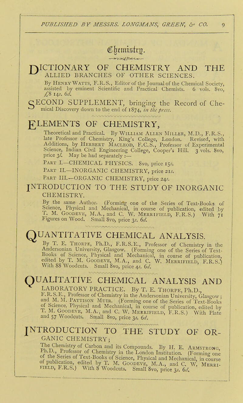 DICTIONARY OF CHEMISTRY AND THE ^ ALLIED BRANCHES OF OTHER SCIENCES. By Henry Watts, F. R. S., Editor of the Journal of the Chemical Society, assisted by eminent Scientific and Practical Chemists. 6 vols. 8vo, ;^8 14s. 6cl. CECOND SUPPLEMENT, bringing the Record of Che- mical Discovery down to the end of 1874, press. J7LEMENTS OF CHEMISTRY, Theoretical and Practical. By William Allen Miller, M.D., F.R. S., late Professor of Chemistry, King’s College, London. Revised, with Additions, by Herbert Macleod, F.C. S., Professor of Experimental Science, Indian Civil Engineering College, Cooper’s Plill. 3 vols. 8vo, price 3/. May be had separately Part I.—CHEMICAL PHYSICS. 8vo, price 151-. Part II.—INORGANIC CHEMISTRY, price 21s. Part HI.—ORGANIC CHEMISTRY, price 24s. INTRODUCTION TO THE STUDY OF INORGANIC CHEMISTRY. By the same Author. (Formiifg one of the Series of Text-Books of Science, Physical and hlechanical, in course of publication, edited by T. M. Goodeve, M.A., and C. W. Merrifield, F.R.S.) With 71 Figures on Wood. Small 8vo, price 3s. 61. Quantitative chemical analysis. By T. E. Thorpe, Ph.D., F.R.S.E., Professor of Chemistry in the Andersonian University, Glasgow. (Forming one of the Series of Text- Books of Science, Physical and Mechanical, in course of publication, edited by T. M. Goodeve, M.A,, and C. W. Merrifield, F.R.S.^ With 88 Woodcuts. Small 8vo, price 4J‘. 6ci, '■r\rsr\y\/~Kr\/^ QUALITATIVE CHEMICAL ANALYSIS AND LABORATORY PRACTICE. By T. E. Thorpe, Ph.D., I'.R. S.E., Professor of Chemistry in the Andersonian University, Glasgow; c. Pattison Muir. (Forming one of the Series of Text-Books Si Mechanical, in course of publication, edited by T. M. Goodeve, M.A., and C. W. Merrifield, F.R.S.) With Plate and 57 Woodcuts. Small 8vo, price 31-. 6d. INTRODUCTION TO THE STUDY OF OR- GANIC CHEMISTRY; roi*Carbon and its Compounds. By H. E. Armstrong, r Chemistry in the London Institution. (Forming one f Pext-Books of Science, Physical and Mechanical, in course of Publicahon, edited by T. M. Goodeve, M.A., and C. W. Merri- field, F.R.S.) With 8 Woodcuts. Small 8vo, price 31. 6.4