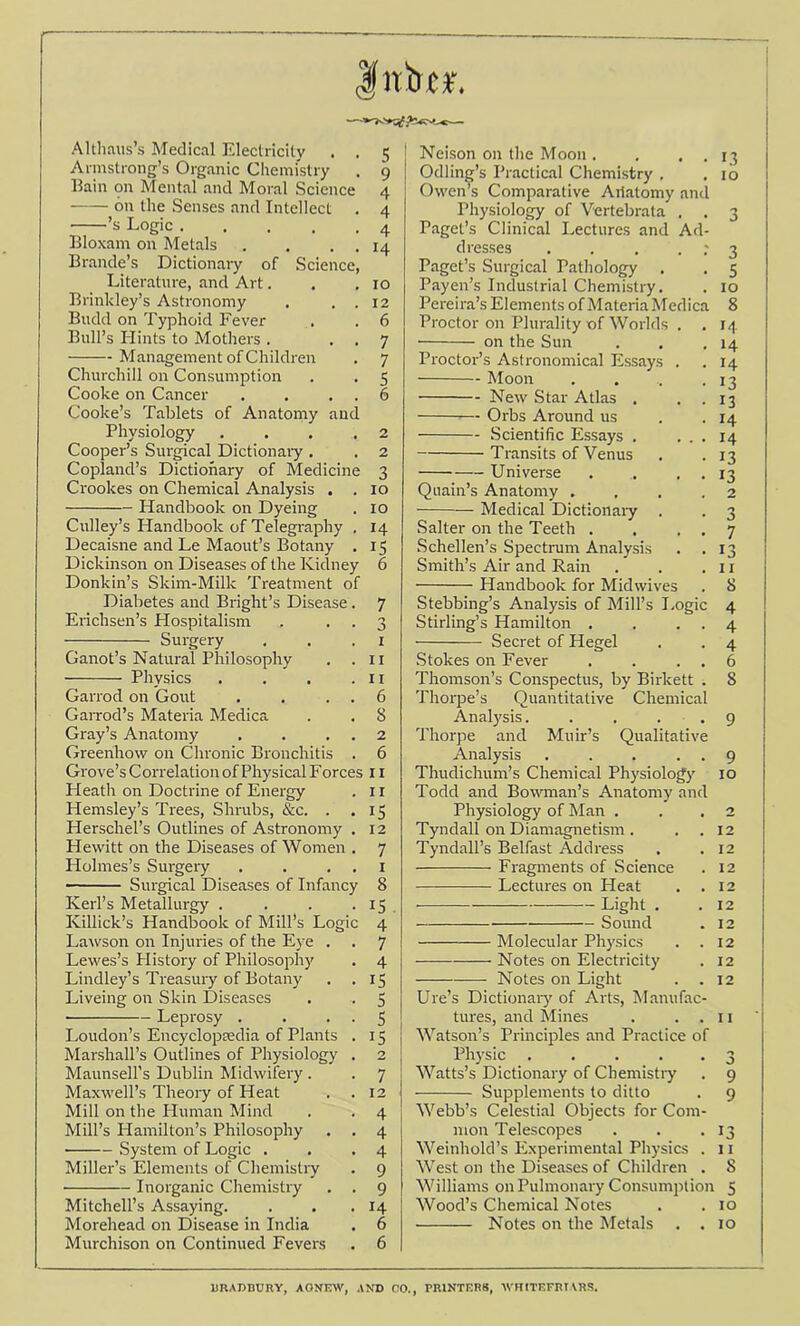 Intri*-, Altliaus’s Medical Electricity . . 5 Armstrong’s Organic Cliemi'stry . 9 Ilain on Mental and Moral Science 4 on the Senses and Intellect . 4 ’s Logic 4 Bloxam on Metals . . . . 14 Braude’s Dictionary of Science, Literature, and Art. . .10 Brinkley’s Astronomy , . . 12 Budd on Typhoid Fever . . 6 Bull’s Hints to Mothers . . . 7 Management of Children . 7 Churchill on Consumption . . 5 Cooke on Cancer . . , . 6 Cooke’s Tablets of Anatoniy and Physiology .... 2 Cooper’s Surgical Dictionary . . 2 Copland’s Dictionary of Medicine 3 Crookes on Chemical Analysis . . 10 Handbook on Dyeing . 10 Culley’s Handbook of Telegraphy . 14 Decaisne and Le Maout’s Botany . 15 Dickinson on Diseases of the Kidney 6 Donkin’s Skim-Milk Treatment of Diabetes and Bright’s Disease. 7 Erichsen’s Hospitalism . . . 3 Surgery . . .1 Ganot’s Natural Philosophy . . Ii Physics . . . .11 Garrod on Gout . . . . 6 GaiTod’s Materia Medica . . 8 Gray’s Anatomy . . . . 2 Greenhow on Chronic Bronchitis . 6 Grove’s Correlation of Physical Forces 11 Heath on Doctrine of Energy . 11 Hemsley’s Trees, Shrubs, &c. . .15 Herschel’s Outlines of Astronomy . 12 Hewitt on the Diseases of Women . 7 Holmes’s Surgery . . . . i Surgical Diseases of Infancy 8 Kerl’s Metallurgy . . . -15 . Killick’s Handbook of Mill’s Logic 4 Larvson on Injuries of the Eye . . 7 Lewes’s History of Philosophy . 4 Lindley’s Ti-easury of Botany . .15 Liveing on Skin Diseases . . 5 • Leprosy . . • ■ S Loudon’s Encyclopeedia of Plants . 15 Marshall’s Outlines of Physiology . 2 Maunsell’s Dublin Midwifery . . 7 Maxwell’s Theory of Heat . .12 Mill on the Fluman Mind . . 4 Mill’s Hamilton’s Philosophy . . 4 System of Logic . . .4 Miller’s Elements of Chemisliy . 9 Inorganic Chemistry . . 9 Mitchell’s Assaying. . . . 14 Morehead on Disease in India . 6 Murchison on Continued Fevers . 6 Neison on the Moon . . . . 13 Odling’s Practical Chemistry , .10 Owen’s Comparative Ailatomy and Physiology of Vertebrata . . 3 Paget’s Clinical Lectures and Ad- dresses . . . . t 3 Paget’s Surgical Pathology . . 5 Payen’s Industrial Chemistry. . 10 Pereira’s Elements of Materia Medica 8 Proctor on Plurality of Worlds . . 14 on the Sun . . .14 Proctor’s Astronomical Essays . . 14 Moon . . . .13 New Star Atlas . . . 13 Orbs Around us . .14 Scientific Essays . ... 14 Transits of Venus . . 13 Universe . . . . 13 Quain’s Anatomy .... 2 Medical Dictionaiy . . 3 Salter on the Teeth . . . . 7 Schellen’s Spectrum Analysis . .13 Smith’s Air and Rain . . .11 Handbook for Midwives . 8 Stebbing’s Analysis of Mill’s I.ogic 4 Stirling’s Hamilton . . . . 4 Secret of Hegel . . 4 Stokes on Fever . . . . 6 Thomson’s Conspectus, by Birkett . 8 Thorpe’s Quantitative Chemical Analysis. . . . . 9 Thorpe and Muir’s Qualitative Analysis . . . . . 9 Thudichum’s Chemical Physiology 10 Todd and Bowman’s Anatomy and Physiology of Man . . .2 Tyndall on Diamagnetism . . .12 Tyndall’s Belfast Address . .12 Fragments of Science . 12 Lectures on Heat . .12 Light . .12 Sound . 12 Molecular Physics . .12 Notes on Electricity . 12 Notes on Light . .12 Ure’s Dictionaiy of Arts, Manufac- tures, and Mines . . . 11 Watson’s Principles and Practice of Physic 3 Watts’s Dictionary of Chemistry . 9 Supplements to ditto . 9 Webb’s Celestial Objects for Com- mon Telescopes . . .13 Weinhold’s Experimental Physics . 11 West on the Diseases of Children . 8 Williams on Pulmonary Consumption 5 Wood’s Chemical Notes . . 10 Notes on the Metals . . 10 URADBURY, AONEW, AND 00., PRINTERS, WRITEFRIARS.