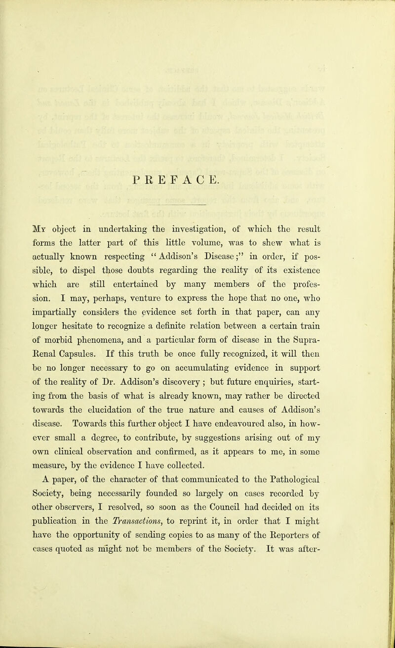 PREFACE. Mt object in undertaking the investigation, of whicli the result forms the latter part of this little volume, was to shew what is actually known respecting Addison's Disease; in order, if pos- sible, to dispel those doubts regarding the reality of its existence which are still entertained by many members of the profes- sion. I may, perhaps, venture to express the hope that no one, who impartially considers the evidence set forth in that paper, can any longer hesitate to recognize a definite relation between a certain train of morbid phenomena, and a particular form of disease ia the Supra- Eenal Capsules. If this truth be once fully recognized, it will then be no longer necessary to go on accumulating evidence in support of the reality of Dr. Addison's discovery ; but future enquiries, start- ing from the basis of what is already known, may rather be directed towards the elucidation of the true nature and causes of Addison's disease. Towards this further object I have endeavoured also, in how- ever small a degree, to contribute, by suggestions arising out of my own clinical observation and confirmed, as it appears to me, in some measure, by the evidence I have collected. A paper, of the character of that communicated to the Pathological Society, being necessarily founded so largely on cases recorded by other observers, I resolved, so soon as the Council had decided on its publication in the Transactions, to reprint it, in order that I might have the opportunity of sending copies to as many of the Eeporters of cases quoted as might not be members of the Society. It was after-