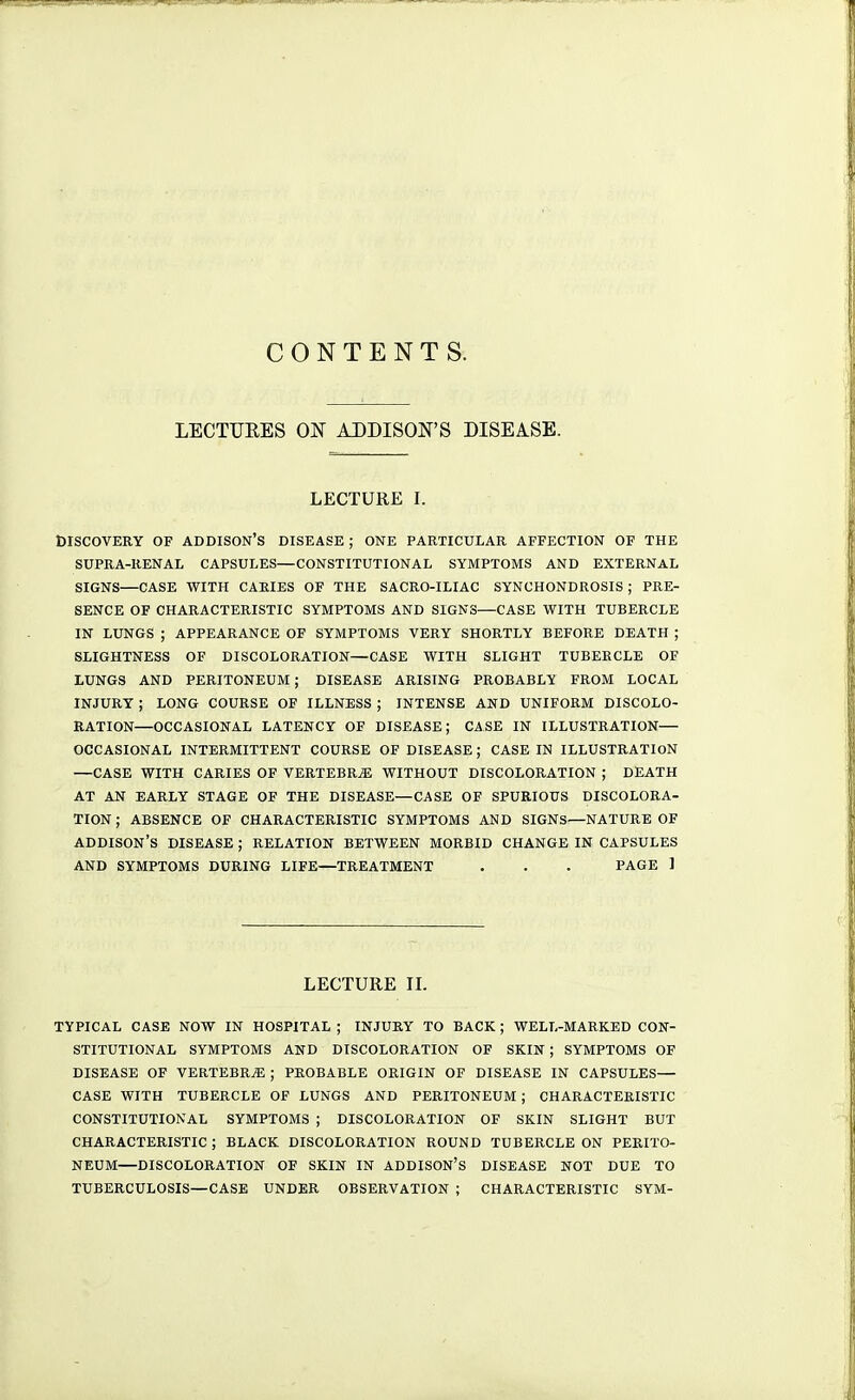 CONTENTS. LECTURES ON ADDISON'S DISEASE. LECTURE I. DISCOVERY OF ADDISON'S DISEASE ; ONE PARTICULAR AFFECTION OF THE SUPRA-RENAL CAPSULES—CONSTITUTIONAL SYMPTOMS AND EXTERNAL SIGNS—CASE WITH CARIES OF THE SACRO-ILIAC SYNCHONDROSIS ; PRE- SENCE OF CHARACTERISTIC SYMPTOMS AND SIGNS—CASE WITH TUBERCLE IN LUNGS ; APPEARANCE OF SYMPTOMS VERY SHORTLY BEFORE DEATH ; SLIGHTNESS OF DISCOLORATION—CASE WITH SLIGHT TUBERCLE OF LUNGS AND PERITONEUM; DISEASE ARISING PROBABLY FROM LOCAL INJURY ; LONG COURSE OF ILLNESS ; INTENSE AND UNIFORM DISCOLO- RATION—OCCASIONAL LATENCY OF DISEASE; CASE IN ILLUSTRATION— OCCASIONAL INTERMITTENT COURSE OF DISEASE ; CASE IN ILLUSTRATION —CASE WITH CARIES OF VERTEBRA WITHOUT DISCOLORATION ; DEATH AT AN EARLY STAGE OF THE DISEASE—CASE OF SPURIOUS DISCOLORA- TION ; ABSENCE OF CHARACTERISTIC SYMPTOMS AND SIGNS—NATURE OF ADDISON'S DISEASE ; RELATION BETWEEN MORBID CHANGE IN CAPSULES AND SYMPTOMS DURING LIFE—TREATMENT . . . PAGE 1 LECTURE IL TYPICAL CASE NOW IN HOSPITAL ; INJURY TO BACK ; WELL-MARKED CON- STITUTIONAL SYMPTOMS AND DISCOLORATION OF SKIN ; SYMPTOMS OF DISEASE OF VERTEBRA ; PROBABLE ORIGIN OF DISEASE IN CAPSULES— CASE WITH TUBERCLE OF LUNGS AND PERITONEUM ; CHARACTERISTIC CONSTITUTIONAL SYMPTOMS ; DISCOLORATION OF SKIN SLIGHT BUT CHARACTERISTIC ; BLACK DISCOLORATION ROUND TUBERCLE ON PERITO- NEUM DISCOLORATION OF SKIN IN ADDISON'S DISEASE NOT DUE TO TUBERCULOSIS—CASE UNDER OBSERVATION ; CHARACTERISTIC SYM-