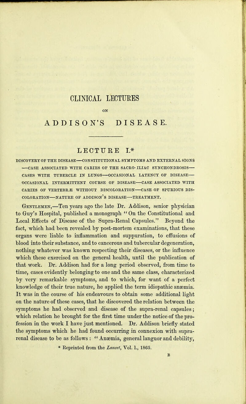 CLINICAL LECTIJEES ON ADDISON'S DISEASE. LECTURE I* DISCOVERT OF THE DISEASE CONSTITUTIONAL SYMPTOMS AND EXTERNAL SIGNS CASE ASSOCIATED WITH CARIES OP THE SACRO-ILIAC SYNCHONDROSIS CASES WITH TUBERCLE IN LUNGS OCCASIONAL LATENCY OF DISEASE OCCASIONAL INTERMITTENT COURSE OF DISEASE CASE ASSOCIATED WITH CARIES OF VERTEBRA WITHOUT DISCOLORATION CASE OF SPURIOUS DIS- COLORATION NATURE OF ADDISOn's DISEASE TREATMENT. Gentlemen,—Ten years ago the late Dr. Addison, senior physician to Guy's Hospital, published a monograph  On the Constitutional and Local Effects of Disease of the Supra-Eenal Capsules. Beyond the fact, which had been revealed by post-mortem examinations, that these organs were liable to inflammation and suppuration, to effusions of blood into their substance, and to cancerous and tubercular degeneration, nothing whatever was known respecting their diseases, or the influence which these exercised on the general health, until the publication of that work. Dr. Addison had for a long period observed, from time to time, cases evidently belonging to one and the same class, characterized by very remarkable symptoms, and to which, for want of a perfect knowledge of their true nature, he applied the term idiopathic anaemia. It was in the course of his endeavours to obtain some additional light on the nature of these cases, that he discovered the relation between the symptoms he had observed and disease of the supra-renal capsules; which relation he brought for the first time under the notice of the pro- fession in the work I have just mentioned. Dr. Addison briefly stated the symptoms which he had found occurring in connexion with supra- renal disease to be as follows : '' Anaemia, general languor and debility, * Eeprinted from the Lancet, Vol. 1., 1865. B