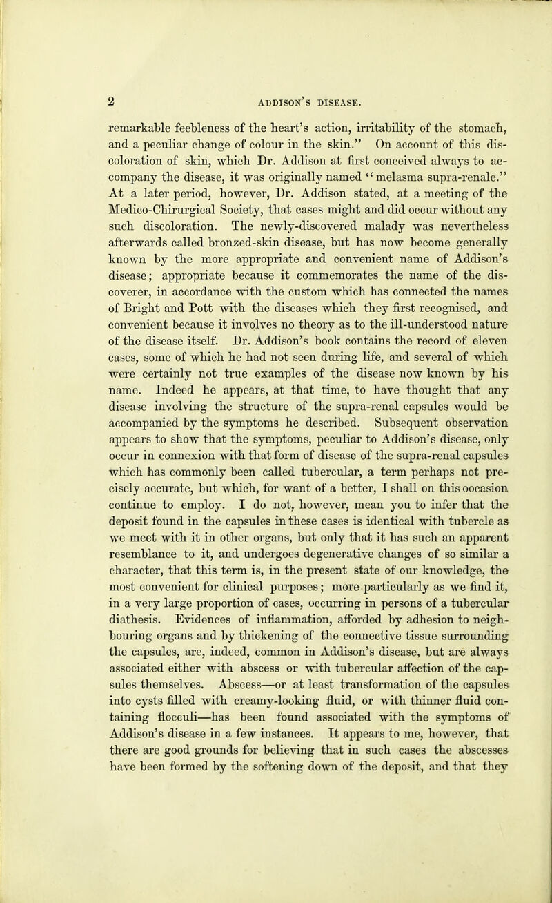 remarkable feebleness of the heart's action, irritability of the stomach, and a peculiar change of colour in the skin. On account of tliis dis- coloration of skin, which Dr. Addison at first conceived always to ac- company the disease, it was originally named melasma supra-renale. At a later period, however, Dr. Addison stated, at a meeting of the Medico-Chinu-gical Society, that cases might and did occur without any such discoloration. The newly-discovered malady was nevertheless afterwards called bronzed-skin disease, but has now become generally known by the more appropriate and convenient name of Addison's disease; appropriate because it commemorates the name of the dis- coverer, in accordance with the custom which has connected the names of Bright and Pott with the diseases which they first recognised, and convenient because it involves no theory as to the ill-understood nature of the disease itself. Dr. Addison's book contains the record of eleven cases, some of which he had not seen during life, and several of which were certainly not true examples of the disease now known by his name. Indeed he appears, at that time, to have thought that any disease involving the structure of the supra-renal capsules would be accompanied by the symptoms he described. Subsequent observation appears to show that the symptoms, peculiar to Addison's disease, only occur in connexion with that form of disease of the supra-renal capsules which has commonly been called tubercular, a term perhaps not pre- cisely accurate, but which, for want of a better, I shall on this oocasion continue to employ. I do not, however, mean you to infer that the deposit found in the capsules in these cases is identical with tubercle a& we meet with it in other organs, but only that it has such an apparent resemblance to it, and undergoes degenerative changes of so similar a character, that this term is, in the present state of our knowledge, the most convenient for clinical purposes; more particularly as we find it, in a veiy large proportion of cases, occurring in persons of a tubercular diathesis. Evidences of inflammation, afi'orded by adhesion to neigh- bouring organs and by thickening of the connective tissue surrounding the capsules, are, indeed, common in Addison's disease, but are always associated either with abscess or with tubercular aff'ection of the cap- sules themselves. Abscess—or at least transformation of the capsules into cysts filled with creamy-looking fluid, or with thinner fluid con- taining flocculi—has been found associated with the symptoms of Addison's disease in a few instances. It appears to me, however, that there are good grounds for believing that in such cases the abscesses have been formed by the softening down of the deposit, and that they