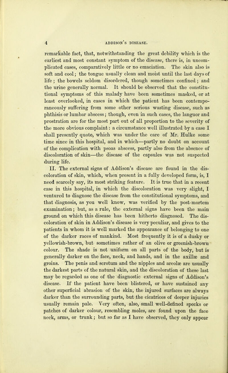 remarkable fact, that, notwithstanding the great debility which is the earliest and most constant symptom of the disease, there is, in uncom- plicated cases, comparatively little or no emaciation. The skin also is soft and cool; the tongue usually clean and moist until the last days of life; the bowels seldom disordered, though sometimes confined ; and the urine generally normal. It should be observed that the constitu- tional symptoms of this malady have been sometimes masked, or at least overlooked, in cases in which the patient has been contempo- raneously suffering from some other serious wasting disease, such as phthisis or lumbar abscess; though, even in such cases, the languor and prostration are for the most part out of all proportion to the severity of the more obvious complaint: a circumstance well illustrated by a case I shall presently quote, which was under the care of Mr. Hulke some time since in this hospital, and in which—partly no doubt on account of the complication with psoas abscess, partly also from the absence of discoloration of skin—the disease of the capsules was not suspected during life. II. The external signs of Addison's disease are found in the dis- coloration of skin, which, when pi-esent in a fully developed form, is, I need scarcely say, its most striking feature. It is true that in a recent case in this hospital, in which the discoloration was very slight, I ventured to diagnose the disease from the constitutional symptoms, and that diagnosis, as you well know, was verified by the post-mortem examination; but, as a rule, the external signs have been the main ground on which this disease has been hitherto diagnosed. The dis- coloration of skin in Addison's disease is very peculiar, and gives to the patients in whom it is well mai'ked the appearance of belonging to one of the darker races of mankind. Most frequently it is of a dusky or yellowish-brown, but sometimes rather of an olive or greenish-brown colour. The shade is not uniform on all parts of the body, but is generally darker on the face, neck, and hands, and in the axillae and groins. The penis and scrotum and the nipples and areolae are usually the darkest parts of the natural skin, and the discoloration of these last may be regarded as one of the diagnostic external signs of Addison's disease. If the patient have been blistered, or have sustained any other superficial abrasion of the skin, the injured surfaces are always darker than the surrounding parts, but the cicatrices of deeper injuries usually remain pale. Very often, also, small well-defined specks or patches of darker colour, resembling moles, are found upon the face neck, arms, or trunk ; but so far as I have observed, they only appear