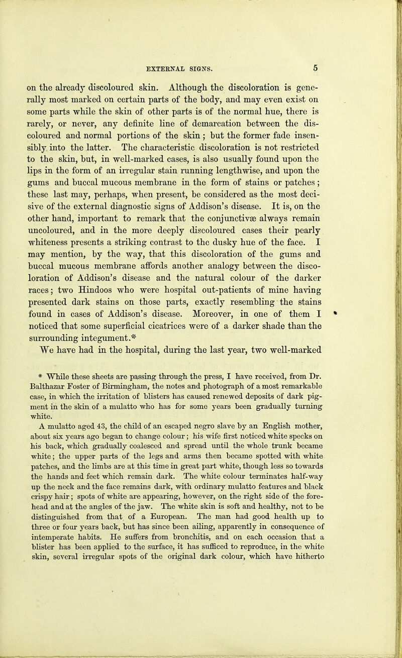 on the already discoloured skin. Although the discoloration is gene- rally most marked on certain parts of the body, and may even exist on some parts while the skin of other parts is of the normal hue, there is rarely, or never, any definite line of demarcation between the dis- coloured and normal portions of the skin ; but the former fade insen- sibly into the latter. The characteristic discoloration is not restricted to the skin, but, in well-marked cases, is also usually found upon the lips in the form of an ii-regular stain running lengthwise, and upon the gums and buccal mucous membrane in the form of stains or patches ; these last may, perhaps, when present, be considered as the most deci- sive of the external diagnostic signs of Addison's disease. It is, on the other hand, important to remark that the conjunctivae always remain uncoloured, and in the more deeply discoloured cases their pearly whiteness presents a striking contrast to the dusky hue of the face. I may mention, by the way, that this discoloration of the gums and buccal mucous membrane affords another analogy between the disco- loration of Addison's disease and the natural colour of the darker races; two Hindoos who were hospital out-patients of mine having presented dark stains on those parts, exactly resembling the stains found in cases of Addison's disease. Moreover, in one of them I noticed that some superficial cicatrices were of a darker shade than the surrounding integument.* We have had m the hospital, during the last year, two weU-marked * While these sheets are passing through the press, I have received, from Dr. Balthazar Foster of Binningham, the notes and photograph of a most remarkable case, in which the irritation of blisters has caused renewed deposits of dark pig- ment in the sMn of a mulatto who has for some years been gradually turning white. A mulatto aged 43, the child of an escaped negro slave by an English mother, about six years ago began to change colour; his wife first noticed white specks on his back, which gradually coalesced and spread until the whole trunk became white; the upper parts of the legs and arms then became spotted with white patches, and the limbs are at this time in great part white, though less so towards the hands and feet which remain dark. The white colour terminates half-way up the neck and the face remains dark, with ordinary mulatto features and black crispy hair; spots of white are appearing, however, on the right side of the fore- head and at the angles of the jaw. The white skin is soft and healthy, not to be distinguished from that of a European. The man had good health up to three or four years back, but has since been ailing, apparently in consequence of intemperate habits. He suffers from bronchitis, and on each occasion that a blister has been applied to the surface, it has sufficed to reproduce, in the white skin, several irregular spots of the original dark colour, which have hitherto