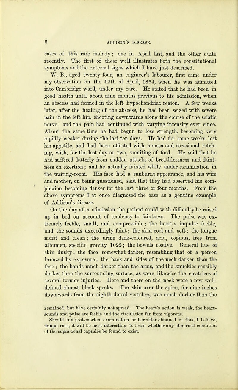 cases of tliis rare malady; one in April last, and tlie otlier quite recently. Tlie first of these well illustrates both the constitutional symptoms and the external signs which I have just described. W. B., aged twenty-four, an engineer's labourer, fii-st came under my observation on the 12th of April, 1864, when he was admitted into Cambridge ward, under my care. He stated that he had been in good health until about nine mouths previous to his admission, when an abscess had formed in the left hypochondriac region. A few weeks later, after the healing of the abscess, he had been seized with severe pain in the left hip, shooting downwards along the course of the sciatic nerve; and the pain had continued with varying intensity ever since. About the same time he had begun to lose strength, becoming very rapidly weaker during the last ten days. He had for some weeks lost his appetite, and had been affected with nausea and occasional retch- ing, with, for the last day or two, vomiting of food. He said that he had suffered latterly from sudden attacks of breathlessness and faint- ness on exertion; and he actually fainted while under examination in the waiting-room. His face had a sunburnt appearance, and his wife and mother, on being questioned, said that they had observed his com- plexion becoming darker for the last thi-ee or four months. From the above symptoms I at once diagnosed the case as a genuine example of Addison's disease. On the day after admission the patient could with difficulty be raised up in bed on account of tendency to faintness. The pulse was ex- tremely feeble, small, and compressible; the heart's impulse feeble, and the sounds exceedingly faint; the skin cool and soft; the tongue moist and clean; the urine dark-coloured, acid, copious, fi'ee from albumen, specific gTavity 1022; the bowels costive. General hue of skin dusky; the face somewhat darker, resembling that of a person bronzed by exposure ; the back and sides of the neck darker than the face; the hands much darker than the arms, and the knuckles sensibly darker than the sm-rounding surface, as were likewise the cicatrices of several former injuries. Here and there on the neck were a few well- defined almost black specks. The skin over the spine, for nine inches downwards from the eighth dorsal vertebra, was much darker than the remained, but have certamly not spread. The heart's action is weak, the heart- sounds and pulse are feehle and the circulation far from vigorous. Should any post-mortem examination he hereafter obtained in this, I heKeve, unique case, it wiU be most interesting to learn whether any abnormal condition of the supra-renal capsules be found to exist.