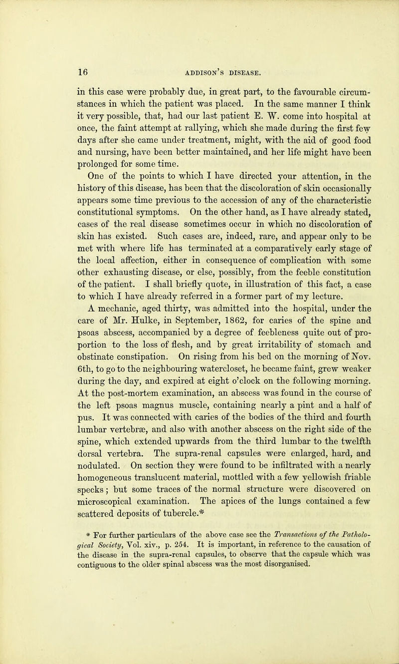 in this case were probably due, in great part, to the favourable circum- stances in which the patient was placed. In the same manner I think it very possible, that, had our last patient E. W. come into hospital at once, the faint attempt at rallying, which she made during the first few days after she came under treatment, might, with the aid of good food and nursing, have been better maintained, and her life might have been prolonged for some time. One of the points to which I have directed your attention, in the history of this disease, has been that the discoloration of skin occasionally appears some time previous to the accession of any of the characteristic constitutional symptoms. On the other hand, as I have already stated, cases of the real disease sometimes occur ia which no discoloration of skin has existed. Such cases are, indeed, rare, and appear only to be met with where life has terminated at a comparatively early stage of the local afi'ection, either in consequence of complication with some other exhausting disease, or else, possibly, from the feeble constitution of the patient. I shall briefly quote, in illustration of this fact, a case to which I have already referred in a former part of my lecture. A mechanic, aged thirty, was admitted into the hospital, under the care of Mr. Hulke, in September, 1862, for caries of the spine and psoas abscess, accompanied by a degree of feebleness quite out of pro- portion to the loss of flesh, and by great irritability of stomach and obstinate constipation. On rising from his bed on the morning of 'Nov. 6th, to go to the neighbouring watercloset, he became faint, grew weaker during the day, and expired at eight o'clock on the following morning. At the post-mortem examination, an abscess was found in the course of the left psoas magnus muscle, containing nearly a pint and a half of pus. It was connected with caries of the bodies of the third and fourth lumbar vertebrae, and also with another abscess on the right side of the spine, which extended upwards from the third lumbar to the twelfth dorsal vertebra. The supra-renal capsules were enlarged, hard, and nodulated. On section they were found to be infiltrated with a nearly homogeneous translucent material, mottled with a few yellowish friable specks; but some traces of the normal structure were discovered on microscopical examination. The apices of the lungs contained a few scattered deposits of tubercle.* * For furtlier particulars of the above case see the Transactions of the Fatholo- gical Society, Vol. xiv., p. 254. It is important, in reference to tlie causation of the disease in the supra-renal capsules, to observe that the capsule which was contiguous to the older spinal abscess was the most disorganised.