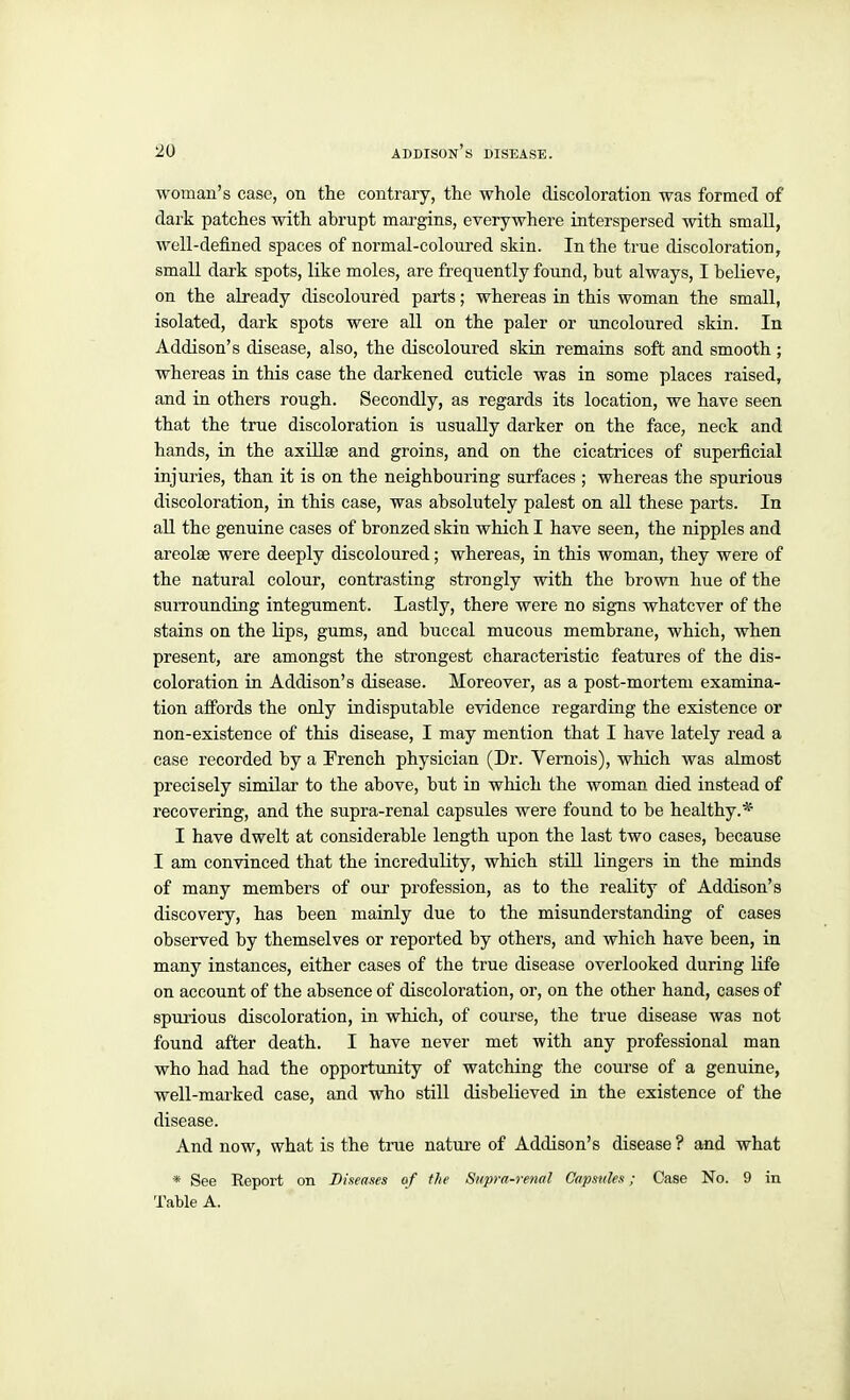 woman's case, on the contrary, the whole discoloration was formed of dark patches with abrupt margins, everywhere interspersed with small, well-defined spaces of normal-coloured skin. In the true discoloration, small dark spots, like moles, are frequently found, but always, I believe, on the already discoloured parts; whereas in this woman the small, isolated, dark spots were all on the paler or uncoloured skin. In Addison's disease, also, the discoloured skin remains soft and smooth ; whereas in this case the darkened cuticle was in some places raised, and in others rough. Secondly, as regards its location, we have seen that the true discoloration is usually darker on the face, neck and hands, in the axillae and groins, and on the cicatrices of supei'ficial injuries, than it is on the neighbouring surfaces ; whereas the spurious discoloration, in this case, was absolutely palest on all these parts. In aU the genuine cases of bronzed skin which I have seen, the nipples and areolae were deeply discoloured; whereas, in this woman, they were of the natural colour, contrasting strongly with the brown hue of the suiTounding integument. Lastly, there were no signs whatever of the stains on the lips, gums, and buccal mucous membrane, which, when present, are amongst the strongest characteristic features of the dis- coloration in Addison's disease. Moreover, as a post-mortem examina- tion affords the only indisputable evidence regarding the existence or non-existence of this disease, I may mention that I have lately read a case recorded by a Erench physician (Dr. Vemois), which was almost precisely similar to the above, but in which the woman died instead of recovering, and the supra-renal capsules were found to be healthy.* I have dwelt at considerable length upon the last two cases, because I am convinced that the incredulity, which still lingers in the minds of many members of our profession, as to the reality of Addison's discovery, has been mainly due to the misunderstanding of cases observed by themselves or reported by others, and which have been, in many instances, either cases of the true disease overlooked during life on account of the absence of discoloration, or, on the other hand, cases of spurious discoloration, in which, of course, the true disease was not found after death. I have never met with any professional man who had had the opportunity of watching the course of a genuine, well-marked case, and who still disbelieved in the existence of the disease. And now, what is the trae nature of Addison's disease ? and what * See Report on Dineases of the Supra-renal Capsules; Case No. 9 in Table A.