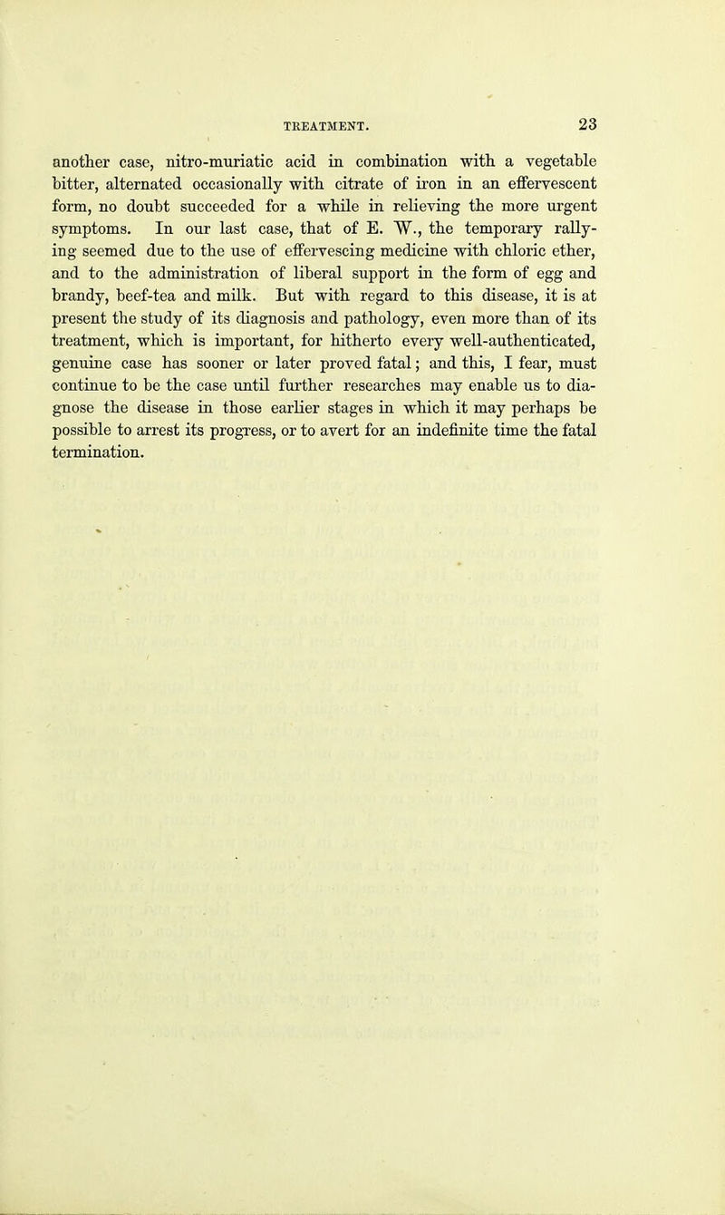 another case, nitro-miiriatic acid in combination with a vegetable bitter, alternated occasionally with citrate of iron in an effervescent form, no doubt succeeded for a while in relieving the more urgent symptoms. In our last case, that of E. W., the temporary rally- ing seemed due to the use of effervescing medicine with chloric ether, and to the administration of liberal support in the form of egg and brandy, beef-tea and milk. But with regard to this disease, it is at present the study of its diagnosis and pathology, even more than of its treatment, which is important, for hitherto every well-authenticated, genuine case has sooner or later proved fatal; and this, I fear, must continue to be the case until further researches may enable us to dia- gnose the disease in those earlier stages in which it may perhaps be possible to arrest its progxess, or to avert for an indefinite time the fatal termination.