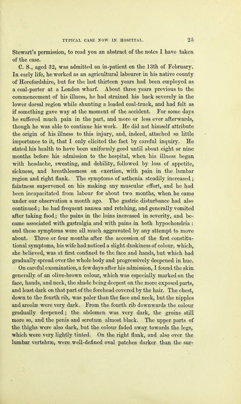 Stewart's permission, to read you an abstract of the notes I have taken of the case. C. S., aged 32, was admitted an in-patient on the 13th of February. In early life, he worked as an agricultural labourer in his native county of Herefordshire, but for the last thirteen years had been employed as a coal-porter at a London wharf. About three years previous to the commencement of his illness, he had strained his back severely in the lower dorsal region while shunting a loaded coal-truck, and had felt as if something gave way at the moment of the accident. For some days he sutfered much pain in the part, and more or less ever afterwards, though he was able to continue his work. He did not himself attribute the origin of his illness to this injury, and, indeed, attached so little importance to it, that I only elicited the fact by careful inquiry. He stated his health to have been uniformly good until about eight or nine months before his admission to the hospital, when his illness began with headache, sweating, and debility, followed by loss of appetite, sickness, and breathlessness on exertion, with pain in the lumbar region and right flank. The symptoms of asthenia steadily increased ; faintness supervened on his making any muscular effort, and he had been incapacitated from labour for about two months, when he came tinder our observation a month ago. The gastric disturbance had also contraued ; he had frequent nausea and retching, and generally vomited after taking food; the pains in the loins increased in severity, and be- came associated with gasti'algia and with pains in both hypochondi-ia : and these symptoms were all much aggravated by any attempt to move about. Three or four months after the accession of the fii-st constitu- tional symptoms, his wife had noticed a slight duskiness of colour, which, she believed, was at first confined to the face and hands, but which had gradually spread over the whole body and progressively deepened in hue. On careful examination, a few days after his admission, I found the skin generally of an oUve-brown colour, which was especially marked on the face, hands, and neck, the shade being deepest on the more exposed parts, and least dark on that pai't of the forehead covered by the hair. The chest, down to the fourth rib, was paler than the face and neck, but the nipples and areolae were very dark. Prom the fourth rib downwards the colour gradually deepened; the abdomen was very dai'k, the groins still more so, and the penis and scrotum almost black. The upper parts of the thighs were also dark, but the colour faded away towards the legs, which were very lightly tinted. On the right flank, and also over the lumbar vertebrae, were well-defined oval patches darker than the sur-