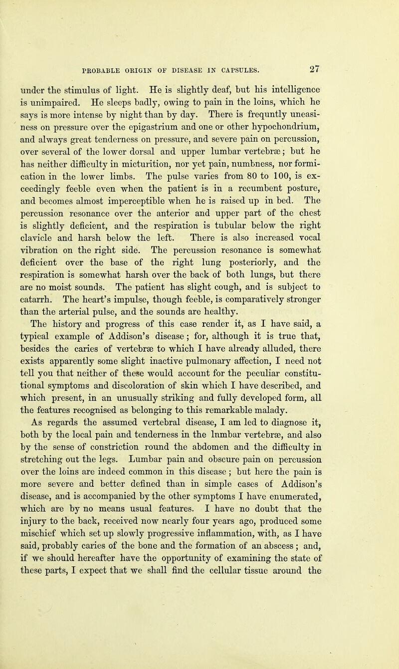 under the stimulus of light. He is slightly deaf, but his intelligence is unimpaired. He sleeps badly, owing to pain in the loins, which he says is more intense by night than by day. There is frequntly uneasi- ness on pressure over the epigastrium and one or other hypochondrium, and always great tenderness on pressure, and severe paia on percussion, over several of the lower dorsal and upper lumbar vertebrse; but he has neither difficulty in micturition, nor yet pain, numbness, nor formi- cation in the lower limbs. The pulse varies from 80 to 100, is ex- ceedingly feeble even when the patient is in a recumbent posture, and becomes almost imperceptible when he is raised up in bed. The percussion resonance over the anterior and upper part of the chest is slightly deficient, and the respiration is tubular below the right clavicle and harsh below the left. There is also increased vocal vibration on the right side. The percussion resonance is somewhat deficient over the base of the right lung posteriorly, and the respiration is somewhat harsh over the back of both lungs, but there are no moist sounds. The patient has slight cough, and is subject to catarrh. The heart's impulse, though feeble, is comparatively stronger than the arterial pulse, and the sounds are healthy. The history and progress of this case render it, as I have said, a typical example of Addison's disease; for, although it is true that, besides the caries of vertebrae to which I have akeady alluded, there exists apparently some slight inactive pulmonary affection, I need not tell you that neither of these would account for the peculiar constitu- tional symptoms and discoloration of skin which I have described, and which present, in an unusually striking and fully developed form, all the features recognised as belonging to this remarkable malady. As regards the assumed vertebral disease, I am led to diagnose it, both by the local pain and tenderness in the Inmbar vertebrae, and also by the sense of constriction round the abdomen and the difficulty in stretching out the legs. Lumbar pain and obscure pain on percussion over the loins are indeed common in this disease ; but here the pain is more severe and better defined than in simple cases of Addison's disease, and is accompanied by the other symptoms I have enumerated, which are by no means usual features. I have no doubt that the injury to the back, received now nearly four years ago, produced some mischief which set up slowly progressive inflammation, with, as I have said, probably caries of the bone and the formation of an abscess ; and, if we should hereafter have the opportunity of examining the state of these parts, I expect that we shall find the cellular tissue around the