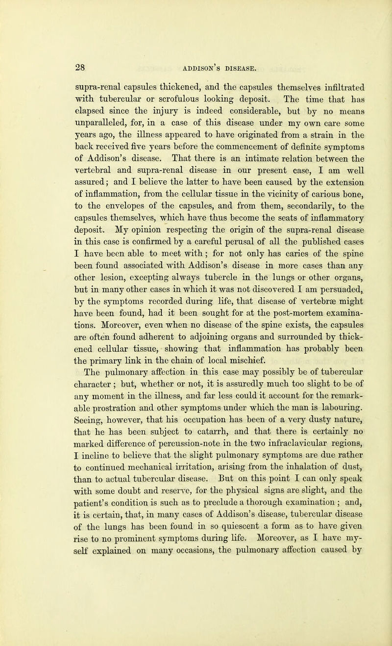 supra-renal capsules thickened, and the capsules themselves infiltrated with tubercular or scrofulous looking deposit. The time that has elapsed since the injury is indeed considerable, but by no means unparalleled, for, in a case of this disease under my own care some years ago, the illness appeared to have originated fi'om a strain in the back received five years before the commencement of definite symptoms of Addison's disease. That there is an intimate relation between the vertebral and supra-renal disease in our present case, I am well assured; and I believe the latter to have been caused by the extension of inflammation, from the cellular tissue in the vicinity of carious bone, to the envelopes of the capsules, and from them, secondarily, to the capsules themselves, which have thus become the seats of inflammatory deposit. My opinion respecting the origin of the supra-renal disease in this case is confirmed by a careful perusal of all the published cases I have been able to meet with; for not only has caries of the spine been found associated with Addison's disease in more cases than any other lesion, excepting always tubercle in the lungs or other organs, but in many other cases in which it was not discovered I am persuaded, by the symptoms recorded during life, that disease of vertebrae might have been found, had it been sought for at the post-mortem examina- tions. Moreover, even when no disease of the spine exists, the capsules are often found adherent to adjoining organs and surrounded by thick- ened cellular tissue, showing that inflammation has probably been the primary link in the chain of local mischief. The pulmonaiy affection in this case may possibly be of tubercular character; but, whether or not, it is assuredly much too slight to be of any moment in the illness, and far less could it account for the remark- able prostration and other symptoms under which the man is labouring. Seeing, however, that his occupation has been of a veiy dusty nature, that he has been subject to catarrh, and that there is certainly no marked difference of percussion-note in the two infraclavicular regions, I incline to believe that the slight pulmonary symptoms are due rather to continued mechanical irritation, arising from the inhalation of dust, than to actual tubercular disease. But on this point I can only speak with some doubt and reserve, for the physical signs are slight, and the patient's condition is such as to preclude a thorough examination ; and, it is certain, that, in many cases of Addison's disease, tubercular disease of the lungs has been found in so quiescent a form as to have given rise to no prominent symptoms during life. Moreover, as I have my- self explained on many occasions, the pulmonary affection caused by