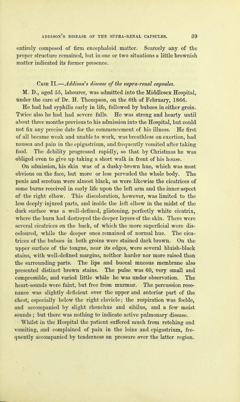 entii'ely composed of firm encephaloid matter. Scarcely any of the proper structure remained, but in one or two situations a little brownish matter indicated its fonner presence. Case II.—Addison's disease of the swpra-renal capsules. M. D., aged 55, labourer, was admitted into the Middlesex Hospital, under the care of Dr. H. Thompson, on the 6th of February, 1866. He had had syphilis early in life, followed by buboes in either groin. Twice also he had had severe falls. He was strong and hearty until about three months previous to his admission into the Hospital, but could not fix any precise date for the commencement of his illness. He first of all became weak and unable to work, was breathless on exertion, had nausea and pain in the epigastrium, and frequently vomited after taking food. The debility progressed rapidly, so that by Christmas he was obliged even to give up taking a short walk in front of his house. On admission, his skin was of a dusky-brown hue, which was most obvious on the face, but more or less pervaded the whole body. The penis and scrotum were almost black, as were likewise the cicatrices of some bums received in early life upon the left arm and the inner aspect of the right elbow. This discoloration, however, was limited to the less deeply injtired parts, and inside the left elbow in the midst of the dark surface was a well-defined, glistening, perfectly white cicatrix, where the burn had destroyed the deeper layers of the skin. There were several cicatrices on the back, of which the more superficial were dis- coloured, while the deeper ones remained of normal hue. The cica- trices of the buboes in both groins were stained dark brown. On the upper surface of the tongue, near its edges, were several bluish-black stains, with well-defined margins, neither harder nor more raised than the surrounding parts. The lips and buccal mucous membrane also presented distinct brown stains. The pulse was 60, very small and compressible, and varied little while he was under observation. The heart-sounds were faint, but free from murmur. The percussion reso- nance was slightly deficient over the upper and anterior part of the chest, especially below the right clavicle; the respii-ation was feeble, and accompanied by slight rhonchus and sibilus, and a few moist sounds ; but there was nothing to indicate active pulmonary disease. Whilst in the Hospital the patient suffered much from retching and vomitiQg, and complained of pain in the loins and epigastrium, fre- quently accompanied by tenderness on pressure over the latter region.