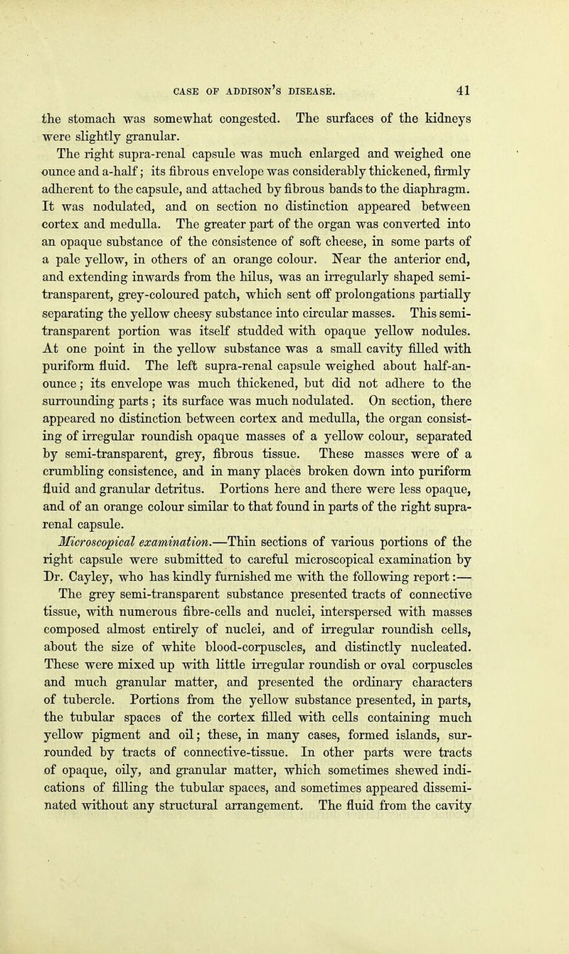 the stomach was somewliat congested. The surfaces of the kidneys were slightly granular. The right supra-renal capsule was much enlarged and weighed one ounce and a-half; its fibrous envelope was considerably thickened, firmly adherent to the capsule, and attached by fibrous bands to the diaphragm. It was nodulated, and on section no distinction appeared between cortex and medulla. The greater part of the organ was converted into an opaque substance of the consistence of soft cheese, ia some parts of a pale yellow, in others of an orange colour. Near the anterior end, and extending inwards from the hilus, was an irregularly shaped semi- transparent, grey-coloured patch, which sent ofi' prolongations partially separating the yellow cheesy substance into circular masses. This semi- transparent portion was itself studded with opaque yellow nodules. At one point in the yellow substance was a small cavity filled with puriform fluid. The left supra-renal capsule weighed about half-an- ounce; its envelope was much thickened, but did not adhere to the sun-ounding parts ; its surface was much nodulated. On section, there appeared no distinction between cortex and medulla, the organ consist- ing of irregular roundish opaque masses of a yellow colour, separated by semi-transparent, grey, fibrous tissue. These masses were of a crumbling consistence, and in many places broken down into puriform fluid and granular detritus. Portions here and there were less opaque, and of an orange colour similar to that found in parts of the right supra- renal capsule. Microscopical examination.—Thin sections of various portions of the right capsule were submitted to careful microscopical examination by Dr. Cayley, who has kindly furnished me with the following report:— The grey semi-transparent substance presented tracts of connective tissue, with numerous fibre-cells and nuclei, interspersed with masses composed almost entirely of nuclei, and of irregular roundish cells, about the size of white blood-corpuscles, and distinctly nucleated. These were mixed up with little in'egular roundish or oval corpuscles and much gTanular matter, and presented the ordinary characters of tubercle. Portions from the yellow substance presented, in parts, the tubular spaces of the cortex filled with cells containing much yellow pigment and oil; these, in many cases, formed islands, sur- rounded by tracts of connective-tissue. In other parts were tracts of opaque, oily, and granular matter, which sometimes shewed indi- cations of filling the tubular spaces, and sometimes appeared dissemi- nated without any structural arrangement. The fluid from the cavity
