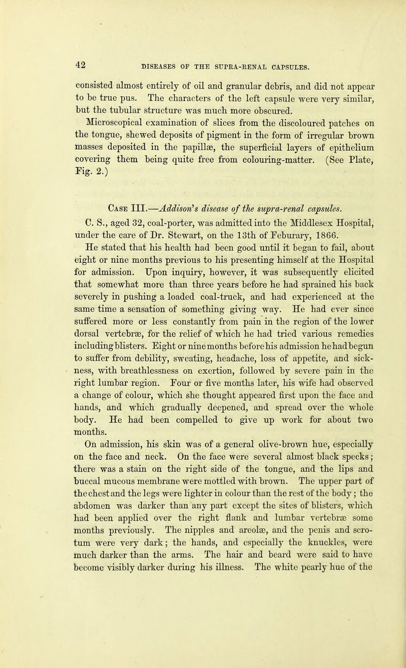 consisted almost entu-ely of oil and granular debris, and did not appear to be true pus. The characters of the left capsule were very similar, but the tubular structure was much more obscured. Microscopical examination of slices from the discoloured patches on the tongue, shewed deposits of pigment in the form of irregular brown masses deposited in the papillge, the superficial layers of epithelium covering them being quite free from colouring-matter. (See Plate, Fig. 2.) Case III.—Addison's disease of the supra-renal capsules. C. S., aged 32, coal-porter, was admitted into the Middlesex Hospital, under the care of Dr. Stewart, on the 13th of Feburary, 1866. He stated that his health had been good until it began to fail, about eight or nine months previous to his presenting himself at the Hospital for admission. Upon inquiry, however, it was subsequently elicited that somewhat more than three years before he had sprained his back severely in pushing a loaded coal-truck, and had experienced at the same time a sensation of something giving way. He had ever since suffered more or less constantly from pain in the region of the lower dorsal vertebrae, for the relief of which he had tried various remedies including blisters. Eight or nine months before his admission hehadbegun to suffer from debility, sweating, headache, loss of appetite, and sick- ness, with breathlessness on exertion, followed by severe pain in the right lumbar region. Foui' or five months later, his wife had observed a change of colour, which she thought appeared first upon the face and hands, and which gradually deepened, and spread over the whole body. He had been compelled to give up work for about two months. On admission, his skin was of a general olive-brown hue, especially on the face and neck. On the face were several almost black specks; there was a stain on the right side of the tongue, and the lips and buccal mucous membrane were mottled with brown. The upper pait of the chest and the legs were lighter in colour than the rest of the body; the abdomen was darker than any part except the sites of blisters, which had been appHed over the right flank and lumbar vertebrae some months previously. The nipples and areolaj, and the penis and scro- tum were very dark; the hands, and especially the knuckles, were much darker than the arms. The hair and beard were said to have become visibly darker during his illness. The white pearly hue of the
