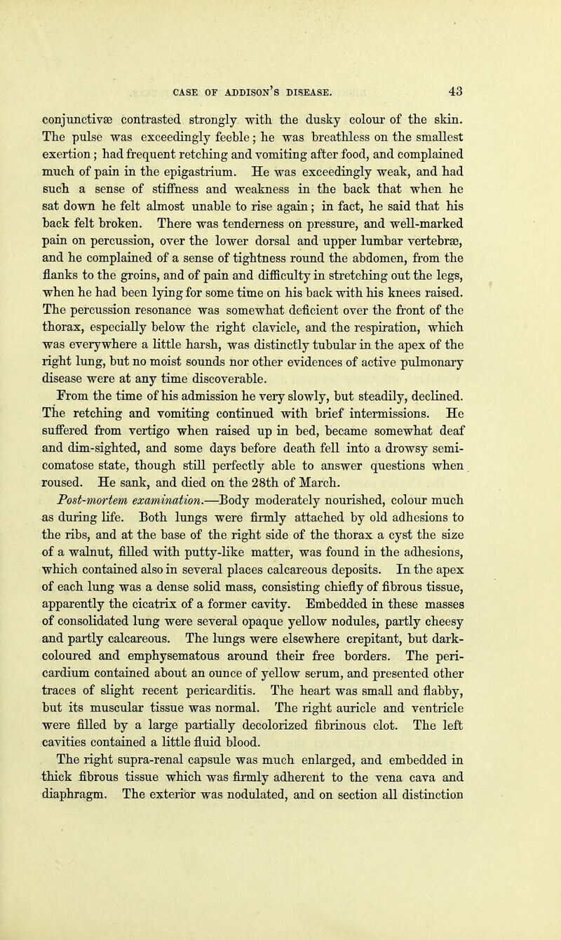 conjunctivae contrasted strongly with the dusky colour of the skin. The pulse was exceedingly feeble; he was breathless on the smallest exertion; had frequent retching and vomiting after food, and complained much of pain in the epigastrium. He was exceedingly weak, and had such a sense of stiffness and weakness in the back that when he sat down he felt almost unable to rise again; in fact, he said that his back felt broken. There was tenderness on pressure, and well-marked pain on percussion, over the lower dorsal and upper lumbar vertebrae, and he complained of a sense of tightness round the abdomen, from the flanks to the groins, and of pain and difficulty in stretching out the legs, when he had been lying for some time on his back with his knees raised. The percussion resonance was somewhat deficient over the front of the thorax, especially below the right clavicle, and the respiration, which was everywhere a little harsh, was distinctly tubular in the apex of the right lung, but no moist sounds nor other evidences of active pulmonary disease were at any time discoverable. From the time of his admission he very slowly, but steadily, declined. The retching and vomiting continued with brief intermissions. He suffered from vertigo when raised up in bed, became somewhat deaf and dim-sighted, and some days before death fell into a drowsy semi- comatose state, though still perfectly able to answer questions when roused. He sank, and died on the 28th of March. Post-mortem examination.—Eody moderately nourished, colour much as during life. Both lungs were firmly attached by old adhesions to the ribs, and at the base of the right side of the thorax a cyst the size of a walnut, filled with putty-like matter, was found in the adhesions, which contaiaed also in several places calcareous deposits. In the apex of each lung was a dense solid mass, consisting chiefly of fibrous tissue, apparently the cicatrix of a former cavity. Embedded in these masses of consolidated lung were several opaque yellow nodules, partly cheesy and partly calcareous. The lungs were elsewhere crepitant, but dark- coloured and emphysematous around their free borders. The peri- cardium contained about an ounce of yellow serum, and presented other traces of slight recent pericarditis. The heart was small and fiabby, but its muscular tissue was normal. The right auricle and ventricle were fiUed by a large partially decolorized fibrinous clot. The left cavities contained a little fluid blood. The right supra-renal capsule was much enlarged, and embedded in thick fibrous tissue which was firmly adherent to the vena cava and diaphragm. The exterior was nodulated, and on section all distinction