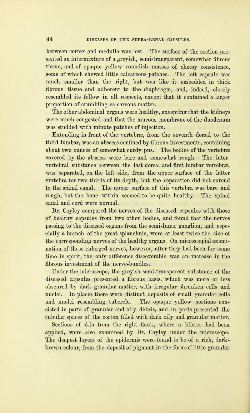 between cortex and medulla was lost. The surface of the section pre- sented an intermixture of a greyish, semi-transparent, somewhat fibrous tissue, and of opaque yellow roundish masses of cheesy consistence, some of which shewed little calcareous patches. The left capsule was much smaller than the right, but was like it embedded in thick fibrous tissue and adherent to the diaphi'agm, and, indeed, closely resembled its fellow in all respects, except that it contained a larger proportion of crumbling calcareous matter. The other abdominal organs were healthy, excepting that the kidneys were much congested and that the mucous membrane of the duodenum was studded with minute patches of injection. Extending in front of the vertebrae, from the seventh dorsal to the third lumbar, was an abscess confined by fibrous investments, containing about two ounces of somewhat curdy pus. The bodies of the vertebrae covered by the abscess were bare and somewhat rough. The inter- vertebral substance between the last dorsal and first lumbar vertebrae, was separated, on the left side, from the upper surface of the latter vertebra for two-thirds of its depth, but the separation did not extend to the spinal canal. The upper surface of this vertebra was bare and rough, but the bone within seemed to be quite healthy. The spinal canal and cord were normal. Dr. Cayley compared the nerves of the diseased capsules with those of healthy capsules from two other bodies, and found that the nerves passing to the diseased organs from the semi-lunar ganglion, and espe- cially a branch of the great splanchnic, were at least twice the size of the corresponding nerves of the healthy organs. On microscopial exami- nation of these enlarged nerves, however, after they had been for some time in spirit, the only difi'erence discoverable was an increase in the fibrous investment of the nerve-bundles. Under the microscope, the greyish semi-transparent substance of the diseased capsules presented a fibrous basis, which was more or less obscured by dark granular matter, with irregular shnmken cells and nuclei. In places there were distinct deposits of small granular cells and nuclei resembling tubercle. The opaque yellow portions con- sisted in parts of granular and oily debris, and in parts presented the tubular spaces of the cortex filled with dark oily and gi'anular matter. Sections of skin from the right fiank, where a blister had been applied, were also examined by Dr. Cayley under the microscope. The deepest layers of the epidermis were found to be of a rich, dark- brown colour, from the deposit of pigment in the form of little granular