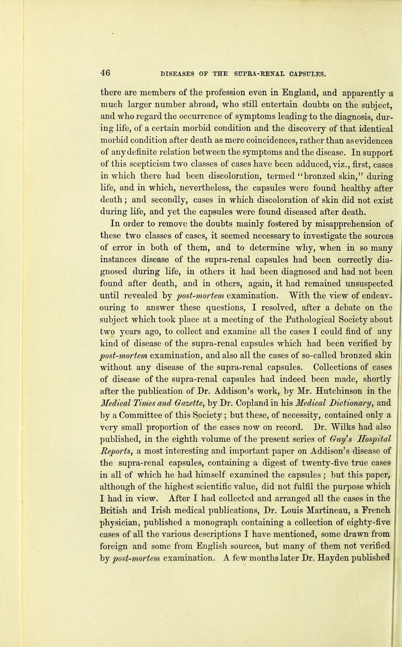there axe members of the profession even in England, and apparently a much larger number abroad, who stUl entertain doubts on the subject, and who regard the occurrence of symptoms leading to the diagnosis, dur- ing life, of a certain morbid condition and the discovery of that identical morbid condition after death as mere coincidences, rather than as evidences of any definite relation between the symptoms and the disease. In support of this scepticism two classes of cases have been adduced, viz., first, cases in which there had been discoloration, termed bronzed skin, during life, and in which, nevertheless, the capsules were found healthy after death; and secondly, cases in which discoloration of skin did not exist during life, and yet the capsules were found diseased after death. In order to remove the doubts mainly fostered by misapprehension of these two classes of cases, it seemed necessary to investigate the sources of error in both of them, and to determine why, when in so many instances disease of the supra-renal capsules had been correctly dia- gnosed dming life, in others it had been diagnosed and had not been found after death, and in others, again, it had remained unsuspected until revealed by post-mortem examination. With the view of endeav- ouring to answer these questions, I resolved, after a debate on the subject which took place at a meeting of the Pathological Society about two years ago, to collect and examine all the cases I could find of any kind of disease of the supra-renal capsules which had been verified by post-mortem examination, and also all the cases of so-called bronzed skin without any disease of the supra-renal capsules. Collections of cases of disease of the supra-renal capsules had indeed been made, shortly after the publication of Dr. Addison's work, by Mr. Hutchinson in the Medical Times and Gazette, by Dr. Copland in his Medical Dictionary, and by a Committee of this Society ; but these, of necessity, contained only a very small proportion of the cases now on record. Dr. Wilks had also published, in the eighth volume of the present series of Guy^s Hospital Reports, a most interesting and important paper on Addison's disease of the supra-renal capsules, containiag a digest of twenty-five true cases in all of which he had himself examined the capsules ; but this paper, although of the highest scientific value, did not fulfil the purpose which I had in view. After I had collected and arranged all the cases in the British and Irish medical publications, Dr. Louis Martineau, a French physician, published a monogi'aph containing a collection of eighty-five cases of all the various descriptions I have mentioned, some drawn from foreign and some from English sources, but many of them not verified by post-mortem examination. A few months later Dr. Hayden published