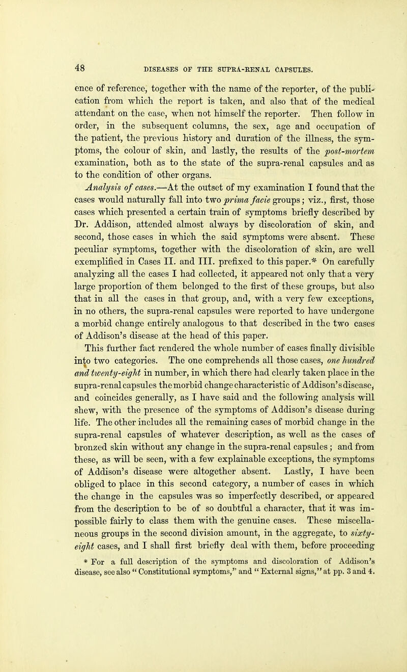 ence of reference, together witli the name of the reporter, of the public cation from which the report is taken, and also that of the medical attendant on the case, when not himself the reporter. Then follow in order, in the subsequent columns, the sex, age and occupation of the patient, the previous history and duration of the Ulness, the sym- ptoms, the colour of skin, and lastly, the results of the post-mortem examination, both as to the state of the supra-renal capsules and as to the condition of other organs. Analysis of cases.—At the outset of my examination I found that the cases would naturally fall into two prima facie growls; viz., first, those cases which presented a certain train of symptoms briefly described by Dr. Addison, attended almost always by discoloration of skia, and second, those cases in which the said symptoms were absent. These peculiar symptoms, together with the discoloration of skin, are well exemplified in Cases II. and III. prefixed to this paper.* On carefully analyzing aU the cases I had collected, it appeared not only that a vei-y large proportion of them belonged to the first of these groups, but also that in all the cases in that group, and, with a veiy few exceptions, in no others, the supra-renal capsules were reported to have undergone a morbid change entirely analogous to that described in the two cases of Addison's disease at the head of this paper. This further fact rendered the whole number of cases finally divisible ini|o two categories. The one comprehends all those cases, one hundred and twenty-eight in number, in which there had clearly taken place in the supra-renal capsules the morbid change characteristic of Addison's disease, and coincides generally, as I have said and the following analysis will shew, with the presence of the symptoms of Addison's disease dming life. The other includes aU the remaining cases of morbid change in the supra-renal capsules of whatever description, as well as the cases of bronzed skin without any change in the supra-renal capsules ; and from these, as will be seen, with a few explainable exceptions, the symptoms of Addison's disease were altogether absent. Lastly, I have been obliged to place in this second category, a number of cases in which the change in the capsules was so imperfectly described, or appeared from the description to be of so doubtful a character, that it was im- possible fairly to class them with the genuine cases. These miscella- neous groups in the second division amount, in the aggregate, to sixty' eight cases, and I shall first briefly deal with them, before proceeding * For a full description of the symptoms and discoloration of Addison's disease, soe also Constitutional symptoms, and External signs, at pp. 3 and 4.