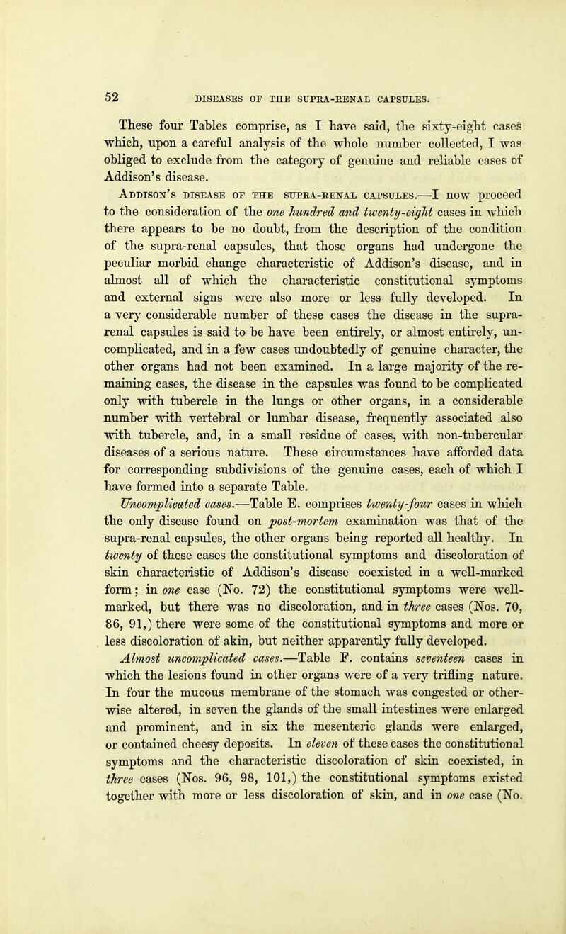 These four Tables comprise, as I have said, the sixty-eight cases which, upon a careful analysis of the whole number collected, I was obliged to exclude from the categoiy of genuine and reliable cases of Addison's disease. Addison's disease of the supea-eenal capsttles.—I now proceed to the consideration of the one hundred and twenty-eight cases in which there appears to be no doubt, from the description of the condition of the supra-renal capsules, that those organs had undergone the peculiar morbid change characteristic of Addison's disease, and in almost all of which the characteristic constitutional symptoms and external signs were also more or less fully developed. In a very considerable number of these cases the disease in the supra- renal capsules is said to be have been entirely, or almost entirely, un- complicated, and in a few cases undoubtedly of genuine character, the other organs had not been examined. In a large majority of the re- maining cases, the disease in the capsules was found to be complicated only with tubercle in the lungs or other organs, in a considerable number with vertebral or lumbar disease, frequently associated also with tubercle, and, in a small residue of cases, vnth non-tubercular diseases of a serious nature. These circumstances have afforded data for corresponding subdivisions of the genuine cases, each of which I have formed into a separate Table. Uneomplicatei cases.—Table E. comprises tvMnty-four cases in which the only disease found on post-mortem examination was that of the supra-renal capsules, the other organs being reported all healthy. In twenty of these cases the constitutional symptoms and discoloration of skin characteristic of Addison's disease coexisted in a well-marked form; in one case (No. 72) the constitutional symptoms were well- marked, but there was no discoloration, and in three cases (Nos. 70, 86, 91,) there were some of the constitutional symptoms and more or less discoloration of akin, but neither apparently fully developed. Almost uncomplicated cases.—Table F. contains seventeen cases in which the lesions found in other organs were of a very trifling nature. In four the mucous membrane of the stomach was congested or other- wise altered, in seven the glands of the small intestines were enlarged and prominent, and in six the mesenteric glands were enlarged, or contained cheesy deposits. In eleven of these cases the constitutional symptoms and the characteristic discoloration of skin coexisted, in three cases (Nos. 96, 98, 101,) the constitutional symptoms existed together with more or less discoloration of skin, and in one case (No.