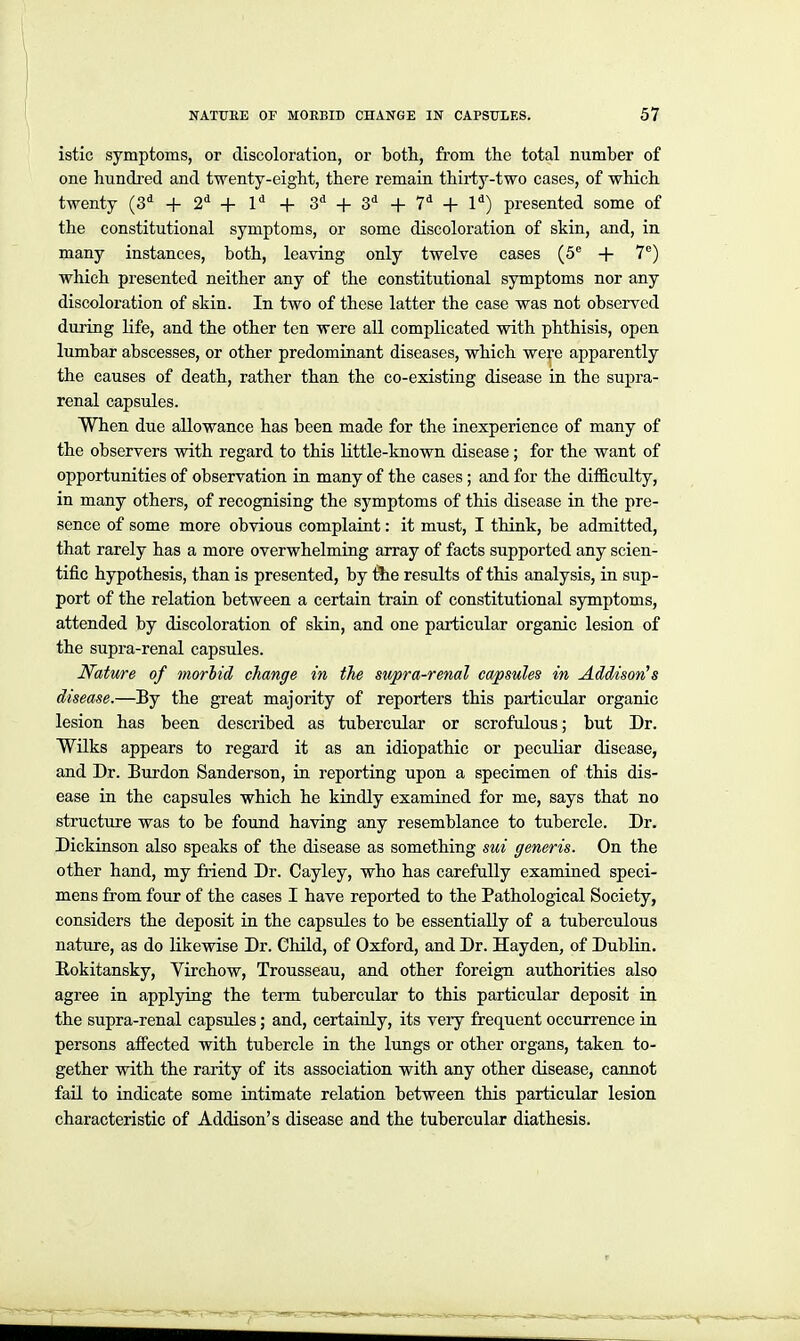 istic symptoms, or discoloration, or both, from the total number of one hundred and twenty-eight, there remain thirty-two cases, of which twenty (3^ + 2^ + 1^ + 3* + 3^ -|- 7* -f- 1*) presented some of the constitutional symptoms, or some discoloration of skin, and, in many instances, both, leaving only twelve cases (5^ + 7^) which presented neither any of the constitutional symptoms nor any discoloration of skin. In two of these latter the case was not observed during life, and the other ten were all complicated with phthisis, open lumbar abscesses, or other predominant diseases, which were apparently the causes of death, rather than the co-existing disease in the supra- renal capsules. When due allowance has been made for the inexperience of many of the observers with regard to this Httle-known disease; for the want of opportunities of observation in many of the cases; and for the difficulty, in many others, of recognising the symptoms of this disease in the pre- sence of some more obvious complaint: it must, I think, be admitted, that rarely has a more overwhelming array of facts supported any scien- tific hypothesis, than is presented, by tlie results of this analysis, in sup- port of the relation between a certain train of constitutional symptoms, attended by discoloration of skin, and one particular organic lesion of the supra-renal capsules. Nature of morlid change in the supra-renal capsules in Addison's disease.—By the great majority of reporters this particular organic lesion has been described as tubercular or scrofulous; but Dr. Wilks appears to regard it as an idiopathic or peculiar disease, and Dr. Burden Sanderson, in reporting upon a specimen of this dis- ease in the capsules which he kindly examined for me, says that no structure was to be found having any resemblance to tubercle. Dr. Dickinson also speaks of the disease as something sui generis. On the other hand, my friend Dr. Cayley, who has carefully examined speci- mens fi'om four of the cases I have reported to the Pathological Society, considers the deposit in the capsules to be essentially of a tuberculous nature, as do likewise Dr. Child, of Oxford, and Dr. Hayden, of Dublin. Eokitansky, Virchow, Trousseau, and other foreign authorities also agree in applying the term tubercular to this particular deposit in the supra-renal capsules; and, certainly, its very frequent occurrence in persons affected with tubercle in the lungs or other organs, taken to- gether with the rarity of its association with any other disease, cannot fail to indicate some intimate relation between this particular lesion characteristic of Addison's disease and the tubercular diathesis.