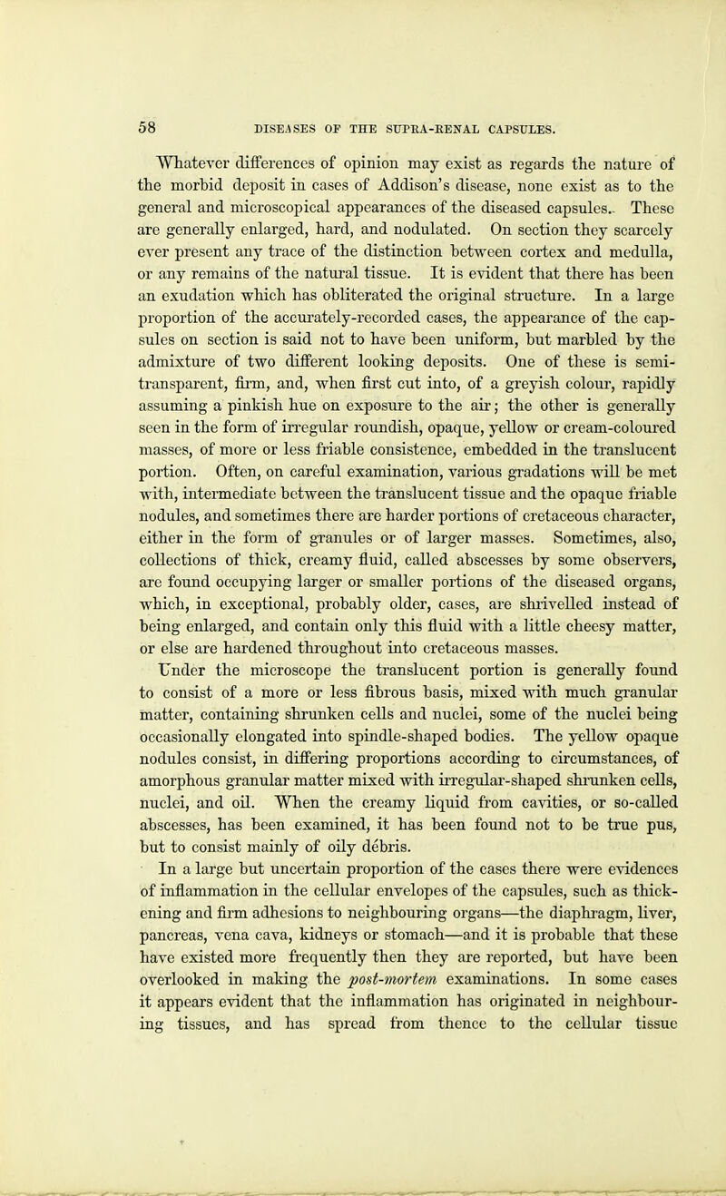 WTiatever differences of opinion may exist as regards the nature of the morbid deposit in cases of Addison's disease, none exist as to the general and microscopical appearances of the diseased capsules.. These are generally enlarged, hard, and nodulated. On section they scarcely ever present any trace of the distinction between cortex and medulla, or any remains of the natural tissue. It is evident that there has been an exudation which has obliterated the original structure. In a large proportion of the accurately-recorded cases, the appearance of the cap- sules on section is said not to have been uniform, but marbled by the admixture of two different looking deposits. One of these is semi- transparent, firm, and, when first cut into, of a greyish colour, rapidly assuming a pinkish hue on exposure to the air; the other is generally seen in the form of irregular roundish, opaque, yellow or cream-coloured masses, of more or less friable consistence, embedded in the translucent portion. Often, on careful examination, various gradations will be met with, intermediate between the translucent tissue and the opaque friable nodules, and sometimes there are harder portions of cretaceous character, either in the form of granules or of larger masses. Sometimes, also, collections of thick, creamy fluid, called abscesses by some observers, arc found occupying larger or smaller portions of the diseased organs, which, in exceptional, probably older, cases, are shrivelled instead of being enlarged, and contain only this fluid with a little cheesy matter, or else are hardened throughout into cretaceous masses. Under the microscope the translucent portion is generally found to consist of a more or less fibrous basis, mixed with much gi'anular matter, containing shrunken cells and nuclei, some of the nuclei being occasionally elongated into spindle-shaped bodies. The yellow opaque nodules consist, in differing proportions according to circumstances, of amorphous granular matter mixed with irregular-shaped shi-unken cells, nuclei, and oil. When the creamy liquid from cavities, or so-called abscesses, has been examined, it has been found not to be true pus, but to consist mainly of oily debris. In a large but uncertain proportion of the cases there were evidences of inflammation in the cellular envelopes of the capsules, such as thick- ening and fii'm adhesions to neighbouring organs—the diaphragm, liver, pancreas, vena cava, kidneys or stomach—and it is probable that these have existed more frequently then they are reported, but have been overlooked in making the post-mortem examinations. In some cases it appears evident that the inflammation has originated in neighbour- ing tissues, and has spread from thence to the cellular tissue