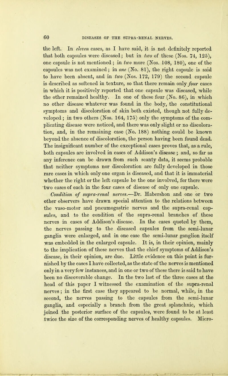 the left. In eleven cases, as I have said, it is not definitely reported that both capsules ■were diseased; but in two of these (ITos. 74, 125), one capsule is not mentioned ; in hoo more (Nos. 108, 180), one of the capsules was not examined; in one (No. 81), the right capsule is said to have been absent, and in two (Nos. 172, 179) the second capsule is described as softened in texture, so that there remain only four cases in which it is positively reported that one capsule was diseased, while the other remained healthy. In one of these foui' (No. 86), in which no other disease whatever was found in the body, the constitutional symptoms and discoloration of skin both existed, though not fully de- veloped ; in two others (Nos. 164, 175) only the symptoms of the com- plicating disease were noticed, and there was only slight or no discolora- tion, and, in the remaining case (No. 188) nothing could be known beyond the absence of discoloration, the person having been found dead. The insignificant number of the exceptional cases proves that, as a rule, both capsules are involved in cases of Addison's disease j and, so far as any inference can be drawn from such scanty data, it seems probable that neither symptoms nor discoloration are fully developed in those rare cases in which only one organ is diseased, and that it is immaterial whether the right or the left capsule be the one involved, for there were two cases of each in the four cases of disease of only one capsule. Condition of su/pra-renal nerves.—Dr. Habershon and one or two other observers have drawn special attention to the relations between the vaso-motor and pneumogastric nerves and the supra-renal cap- sules, and to the condition of the supra-renal branches of these nerves in cases of Addison's disease. In the cases quoted by them, the nerves passing to the diseased capsules from the semi-lunar ganglia were enlarged, and in one case the semi-lunar ganglion itself was embedded in the enlarged capsule. It is, in their opinion, mainly to the implication of these nerves that the chief symptoms of Addison's disease, in their opinion, are due. Little evidence on this point is fur- nished by the cases I have collected, as the state of the nerves is mentioned only in a very few instances, and in one or two of these there is said to have been no discoverable change. In the two last of the three cases at the head of this paper I witnessed the examination of the supra-renal nerves; in the first case they appeared to be normal, whUe, in the second, the nerves passing to the capsules fi'om the semi-lunar ganglia, and especially a branch from the great splanchnic, which joined the posterior surface of the capsules, were found to be at least twice the size of the corresponding nerves of healthy capsules. Micro-