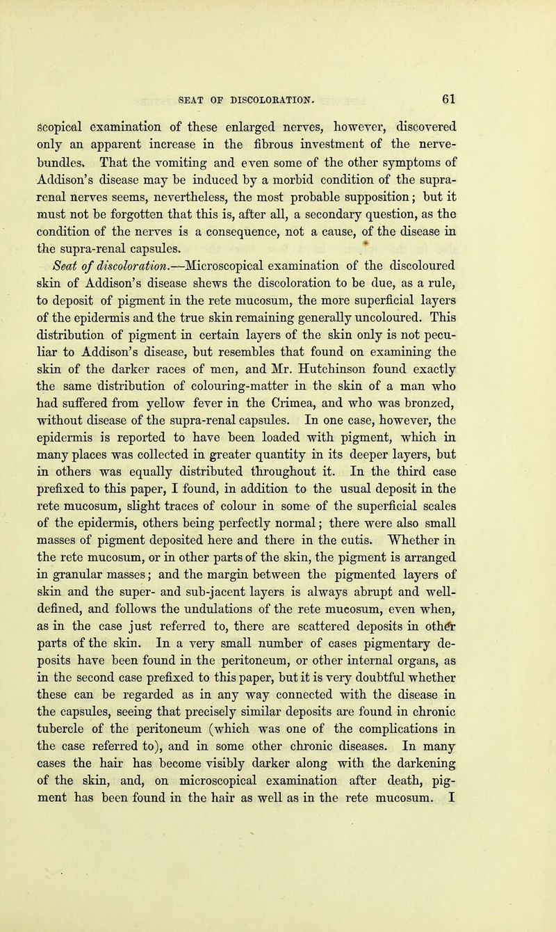 Scopical examination of these enlarged nerves, however, discovered only an apparent increase in the fibrous investment of the nerve- bundles. That the vomiting and even some of the other symptoms of Addison's disease may be induced by a morbid condition of the supra- renal nerves seems, nevertheless, the most probable supposition; but it must not be forgotten that this is, after all, a secondary question, as the condition of the nerves is a consequence, not a cause, of the disease in the supra-renal capsules. Seat of discoloration.—MicTOSco'^vcdl examination of the discoloured skin of Addison's disease shews the discoloration to be due, as a rule, to deposit of pigment in the rete mucosum, the more superficial layers of the epidermis and the true skin remaining generally uncoloured. This distribution of pigment in certain layers of the skin only is not pecu- liar to Addison's disease, but resembles that found on examining the skin of the darker races of men, and Mx. Hutchinson found exactly the same distribution of colouring-matter in the skin of a man who had suffered from yellow fever in the Crimea, and who was bronzed, without disease of the supra-renal capsules. In one case, however, the epidermis is reported to have been loaded with pigment, which in many places was collected in greater quantity in its deeper layers, but in others was equally distributed thi'oughout it. In the third case prefixed to this paper, I found, in addition to the usual deposit in the rete mucosum, slight traces of colour in some of the superficial scales of the epidermis, others being perfectly normal; there were also small masses of pigment deposited here and there in the cutis. Whether in the rete mucosum, or in other parts of the skin, the pigment is arranged in granular masses; and the margin between the pigmented layers of skin and the super- and sub-jacent layers is always abrupt and well- defined, and follows the undulations of the rete mucosum, even when, as in the case just referred to, there are scattered deposits in othdr parts of the skin. In a very small number of cases pigmentary de- posits have been found in the peritoneum, or other internal organs, as in the second case prefixed to this paper, but it is very doubtful whether these can be regarded as in any way connected with the disease in the capsules, seeing that precisely similar deposits are found in chronic tubercle of the peritoneum (which was one of the complications in the case referred to), and in some other chronic diseases. In many cases the hair has become visibly darker along with the darkening of the skin, and, on microscopical examination after death, pig- ment has been found in the hair as well as in the rete mucosum. I
