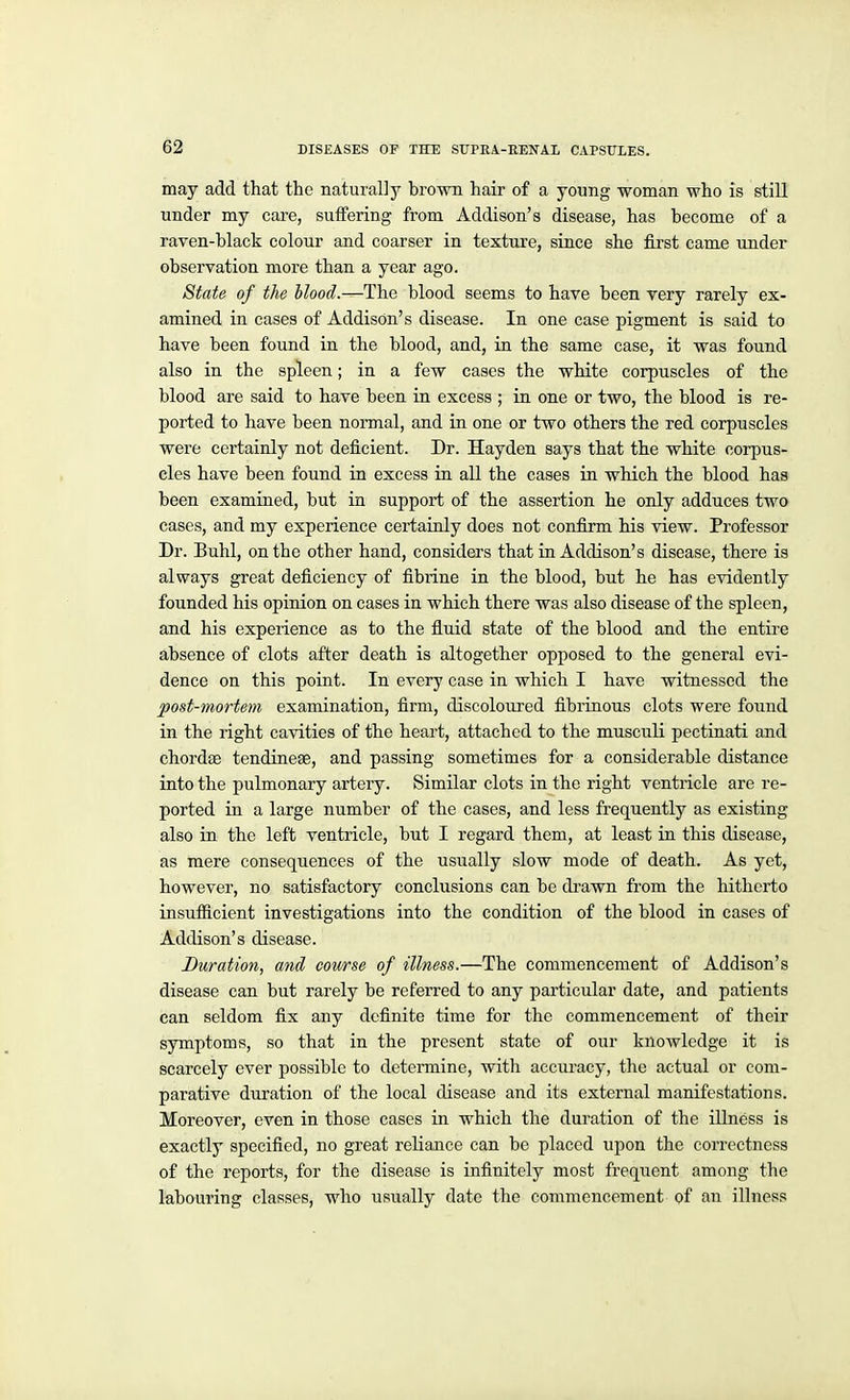 may add that the naturally brown hair of a young woman who is still under my care, suffering from Addison's disease, has become of a raven-black colour and coarser in texture, since she fii'st came under observation more than a year ago. State of the blood.—The blood seems to have been very rarely ex- amined in cases of AddisOn's disease. In one case pigment is said to have been found in the blood, and, in the same case, it was found also in the spleen; in a few cases the white corpuscles of the blood are said to have been in excess ; in one or two, the blood is re- ported to have been normal, and in one or two others the red corpuscles were certainly not deficient. Dr. Hayden says that the white corpus- cles have been found in excess in all the cases in which the blood has been examined, but in support of the assertion he only adduces two cases, and my experience certainly does not confirm his view. Professor Dr. Buhl, on the other hand, considers that in Addison's disease, there is always great deficiency of fibrine in the blood, but he has evidently founded his opinion on cases in which there was also disease of the spleen, and his experience as to the fluid state of the blood and the entire absence of clots after death is altogether opposed to the general evi- dence on this point. In every case in which I have witnessed the post-mortem examination, firm, discolom-ed fibrinous clots were found in the right cavities of the heart, attached to the musculi pectinati and chordae tendinese, and passing sometimes for a considerable distance into the pulmonary artery. Similar clots in the right ventricle are re- ported in a large number of the cases, and less frequently as existing also in the left ventricle, but I regard them, at least in this disease, as mere consequences of the usually slow mode of death. As yet, however, no satisfactory conclusions can be di-awn from the hitherto insufficient investigations into the condition of the blood in cases of Addison's disease. Duration, and course of illness.—The commencement of Addison's disease can but rarely be referred to any particular date, and patients can seldom fix any definite time for the commencement of their symptoms, so that in the present state of our knowledge it is scai'cely ever possible to determine, with accuracy, the actual or com- parative duration of the local disease and its external manifestations. Moreover, even in those cases in which the duration of the illness is exactly specified, no great reliance can be placed upon the correctness of the reports, for the disease is infinitely most freqxient among the labouring classes, who usually date the commencement of an illness