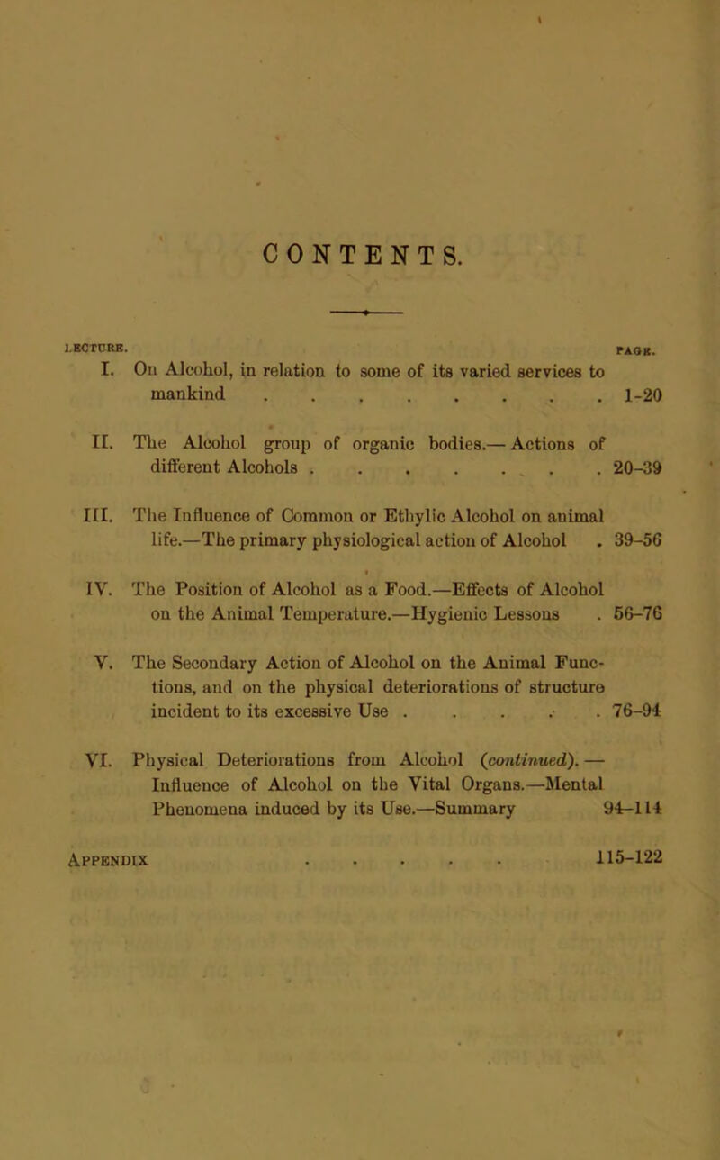 CONTENTS. LECTURE. PAGE. I. On Alcohol, in relation to some of its varied services to mankind 1-20 • II. The Alcohol group of organic bodies.— Actions of different Alcohols . . . . . . 20-39 III. The Influence of Common or Etkylic Alcohol on animal life.—The primary physiological action of Alcohol . 39-56 IV. The Position of Alcohol as a Food.—Effects of Alcohol on the Animal Temperature.—Hygienic Lessons . 56-76 V. The Secondary Action of Alcohol on the Animal Func- tions, and on the physical deteriorations of structure incident to its excessive Use ...... 76-94 VI. Physical Deteriorations from Alcohol (continued). — Influence of Alcohol on the Vital Organs.—Mental Phenomena induced by its Use.—Summary 94-114 Appendix 115-122