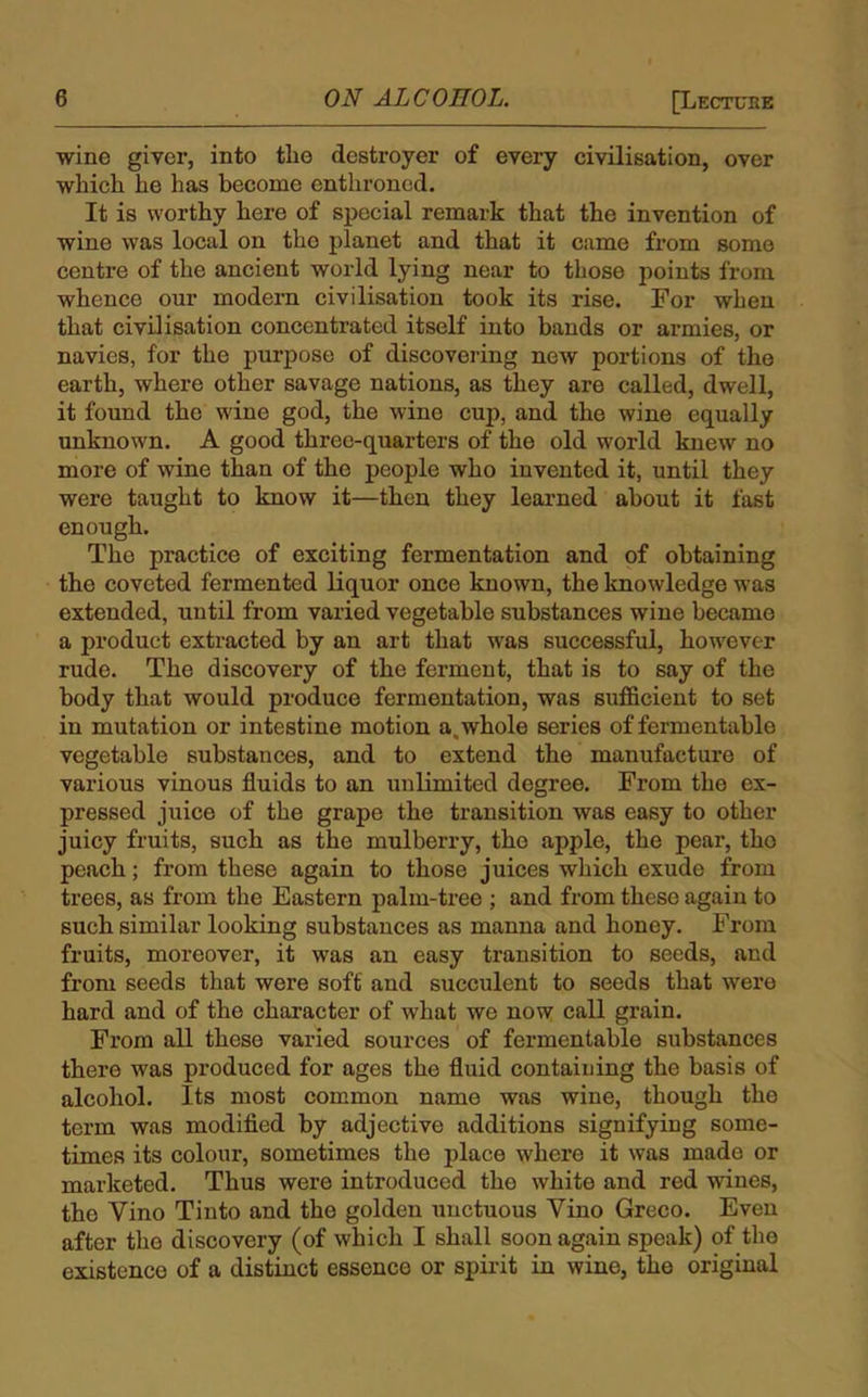 wine giver, into the destroyer of every civilisation, over which he has become enthroned. It is worthy here of special remark that the invention of wine was local on the planet and that it came from some centre of the ancient world lying near to those points from whence our modern civilisation took its rise. For when that civilisation concentrated itself into bands or armies, or navies, for the purpose of discovering new portions of the earth, where other savage nations, as they are called, dwell, it found the wine god, the wine cup, and the wine equally unknown. A good three-quarters of the old world knew no more of wine than of the people who invented it, until they were taught to know it—then they learned about it fast enough. The practice of exciting fermentation and of obtaining the coveted fermented liquor once known, the knowledge was extended, until from varied vegetable substances wine became a product extracted by an art that was successful, however rude. The discovery of the ferment, that is to say of the body that would produce fermentation, was sufficient to set in mutation or intestine motion aswhole series of fermentable vegetable substances, and to extend the manufacture of various vinous fluids to an unlimited degree. From the ex- pressed juice of the grape the transition was easy to other juicy fruits, such as the mulberry, the apple, the pear, tho peach; from these again to those juices which exude from trees, as from the Eastern palm-tree ; and from these again to such similar looking substances as manna and honey. From fruits, moreover, it wTas an easy transition to seeds, and from seeds that were soft and succulent to seeds that were hard and of the character of what we now call grain. From all these varied sources of fermentable substances there was produced for ages the fluid containing the basis of alcohol. Its most common name was wine, though the term was modified by adjective additions signifying some- times its colour, sometimes the place where it was made or marketed. Thus were introduced tho white and red wines, the Yino Tinto and the golden unctuous Vino Greco. Even after tho discovery (of which I shall soon again speak) of the existence of a distinct essence or spirit in wine, the original