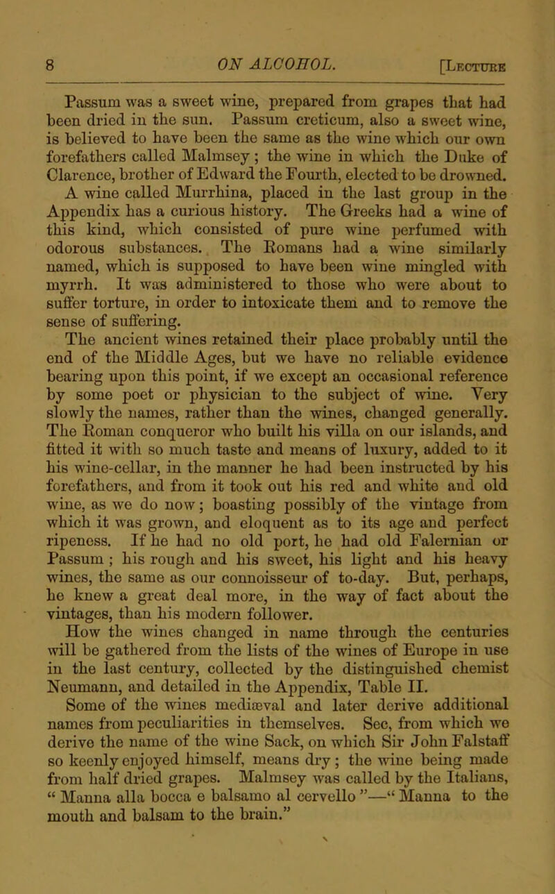 Passurn was a sweet wine, prepared from grapes that had been dried in the sun. Passum creticum, also a sweet wine, is believed to have been the same as the wine which our own forefathers called Malmsey ; the wine in which the Duke of Clarence, brother of Edward the Fourth, elected to be drowned. A wine called Murrhina, placed in the last group in the Appendix has a curious history. The Greeks had a wine of this kind, which consisted of pure wine perfumed with odorous substances. The Romans had a wine similarly named, which is supposed to have been wine mingled with myrrh. It was administered to those who were about to suffer torture, in order to intoxicate them and to remove the sense of suffering. The ancient wines retained their place probably until the end of the Middle Ages, but we have no reliable evidence bearing upon this point, if we except an occasional reference by some poet or physician to the subject of wine. Yery slowly the names, rather than the wines, changed generally. The Roman conqueror who built his villa on our islands, and fitted it with so much taste and means of luxury, added to it his wine-cellar, in the manner he had been instructed by his forefathers, and from it took out his red and white and old wine, as we do now; boasting possibly of the vintage from which it was grown, and eloquent as to its age and perfect ripeness. If he had no old port, he had old Falernian or Passum ; his rough and his sweet, his light and his heavy wines, the same as our connoisseur of to-day. But, perhaps, he knew a great deal more, in the way of fact about the vintages, than his modern follower. How the wines changed in name through the centuries will be gathered from the lists of the wines of Europe in use in the last century, collected by the distinguished chemist Neumann, and detailed in the Appendix, Table II. Some of the wines mediaeval and later derive additional names from peculiarities in themselves. Sec, from which we derive the name of the wine Sack, on which Sir John Falstaff so keenly enjoyed himself, means dry; the wane being made from half dried grapes. Malmsey was called by the Italians, “ Manna alia bocca e balsamo al cervello ”—“ Manna to the mouth and balsam to the brain.”