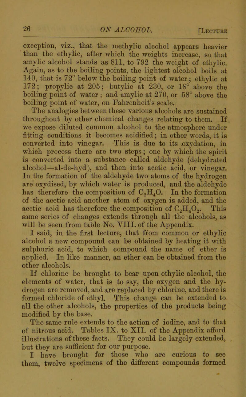 exception, viz., that the methylic alcohol appears heavier than the ethylic, after which the weights increase, so that amylic alcohol stands as 811, to 792 the weight of ethylic. Again, as to the boiling points, the lightest alcohol boils at 140, that is 72° below the boiling point of water; ethylic at 172 ; propylic at 205; butylic at 230, or 18° above the boiling point of water ; and amylic at 270, or 58° above the boiling point of water, on Fahrenheit’s scale. The analogies between these various alcohols are sustained throughout by other chemical changes relating to them. If we expose diluted common alcohol to the atmosphere under fitting conditions it becomes acidified; in other words, it is converted into vinegar. This is due to its .oxydation, in which process there are two steps; one by which the spirit is converted into a substance called aldehyde (dehydrated alcohol—al-de-hyd), and then into acetic acid, or vinegar. In the formation of the aldehyde two atoms of the hydrogen are oxydised, by which water is produced, and the aldehyde has therefore the composition of C2H40. In the formation of the acetic acid another atom of oxygen is added, and the acetic acid has therefore the composition of C2H402. This same series of changes extends through all the alcohols, as will be seen from table No. VIII. of the Appendix. I said, in the first lecture, that from common or ethylic alcohol a new compound can be obtained by heating it with sulphuric acid, to which compound the name of ether is applied. In like manner, an ether can be obtained from the other alcohols. If chlorine be brought to bear upon ethylic alcohol, the elements of water, that is to say, the oxygen and the hy- drogen are removed, and are replaced by chlorine, and there is formed chloride of ethyl. This change can be extended to all the other alcohols, the properties of the products being modified by the base. The same rule extends to the action of iodine, and to that of nitrous acid. Tables IX. to XII. of the Appendix afford illustrations of these facts. They could be largely extended, but they are sufficient for our purpose. I have brought for those who are curious to see them, twelve specimens of the different compounds formed