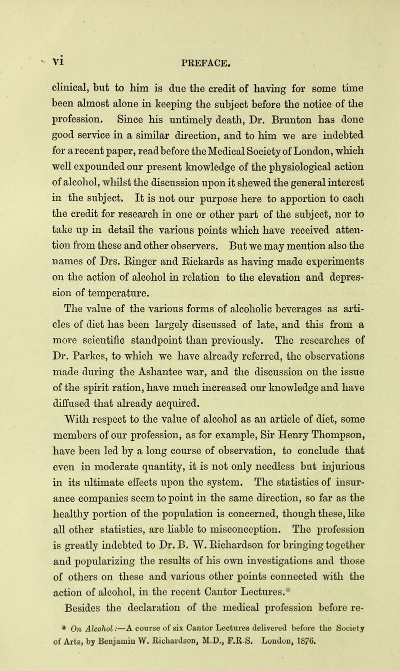 clinical, but to him is due the credit of having for some time been almost alone in keeping the subject before the notice of the profession. Since his untimely death, Dr. Brunton has done good service in a similar direction, and to him we are indebted for a recent paper, read before the Medical Society of London, which well expounded our present knowledge of the physiological action of alcohol, whilst the discussion upon it shewed the general interest in the subject. It is not our purpose here to apportion to each the credit for research in one or other part of the subject, nor to take up in detail the various points which have received atten- tion from these and other observers. But we may mention also the names of Drs. Einger and Eickards as having made experiments on the action of alcohol in relation to the elevation and depres- sion of temperature. The value of the various forms of alcoholic beverages as arti- cles of diet has been largely discussed of late, and this from a more scientific standpoint than previously. The researches of Dr. Parkes, to which we have already referred, the observations made during the Ashantee war, and the discussion on the issue of the spirit ration, have much mcreased our knowledge and have diffused that already acquired. With respect to the value of alcohol as an article of diet, some members of our profession, as for example. Sir Henry Thompson, have been led by a long course of observation, to conclude that even in moderate quantity, it is not only needless but injurious in its ultimate effects upon the system. The statistics of insur- ance companies seem to point in the same direction, so far as the healthy portion of the population is concerned, though these, like all other statistics, are liable to misconception. The profession is greatly indebted to Dr. B. W. Eichardson for bringing together and popularizing the results of his own investigations and those of others on these and various other points connected with the action of alcohol, in the recent Cantor Lectures.* Besides the declaration of the medical profession before re- * On Alcohol:—A course of six Cantor Lectures delivered before the Society of Arts, by Benjainiu W. Richardson, M.D., F.R.S. Loudon, 1876.