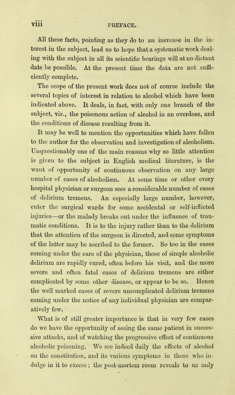 All these facts, pointing as they do to an increase in the in- terest in the subject, lead us to hope that a systematic work deal- ing with the subject in all its scientific bearings will at no distant date be possible. At the present time the data are not suffi- ciently complete. The scope of the present work does not of course include the several topics of interest in relation to alcohol which have been indicated above. It deals, in fact, with only one branch of the subject, viz., the poisonous action of alcohol in an overdose, and the conditions of disease resulting from it. It may be well to mention the opportunities which have fallen to the author for the observation and investigation of alcoholism. Unquestionably one of the main reasons why so little attention is given to the subject in English medical literature, is the want of opportunity of continuous observation on any large number of cases of alcoholism. At some time or other every hospital physician or surgeon sees a considerable number of cases of delirium tremens. An especially large number, however, enter the surgical wards for some accidental or self-mflicted injuries—or the malady breaks out under the influence of trau- matic conditions. It is to the injury rather than to the delirium that the attention of the surgeon is directed, and some symptoms of the latter may be ascribed to the former. So too in the cases coming under the care of the physician, those of simple alcoholic delirium are rapidly cured, often before his visit, and the more severe and often fatal cases of delirium tremens are either complicated by some other disease, or appear to be so. Hence the well marked cases of severe uncomplicated delirium tremens coming under the notice of any individual physician are compar- atively few. What is of still greater importance is that in very few cases do we have the opportunity of seeing the same patient in succes- sive attacks, and of watching the progressive effect of continuous alcoholic poisoning. We see indeed daily the effects of alcohol on the constitution, and its various symptoms in those who in- dulge in it to excess; the post-mortem room reveals to us only