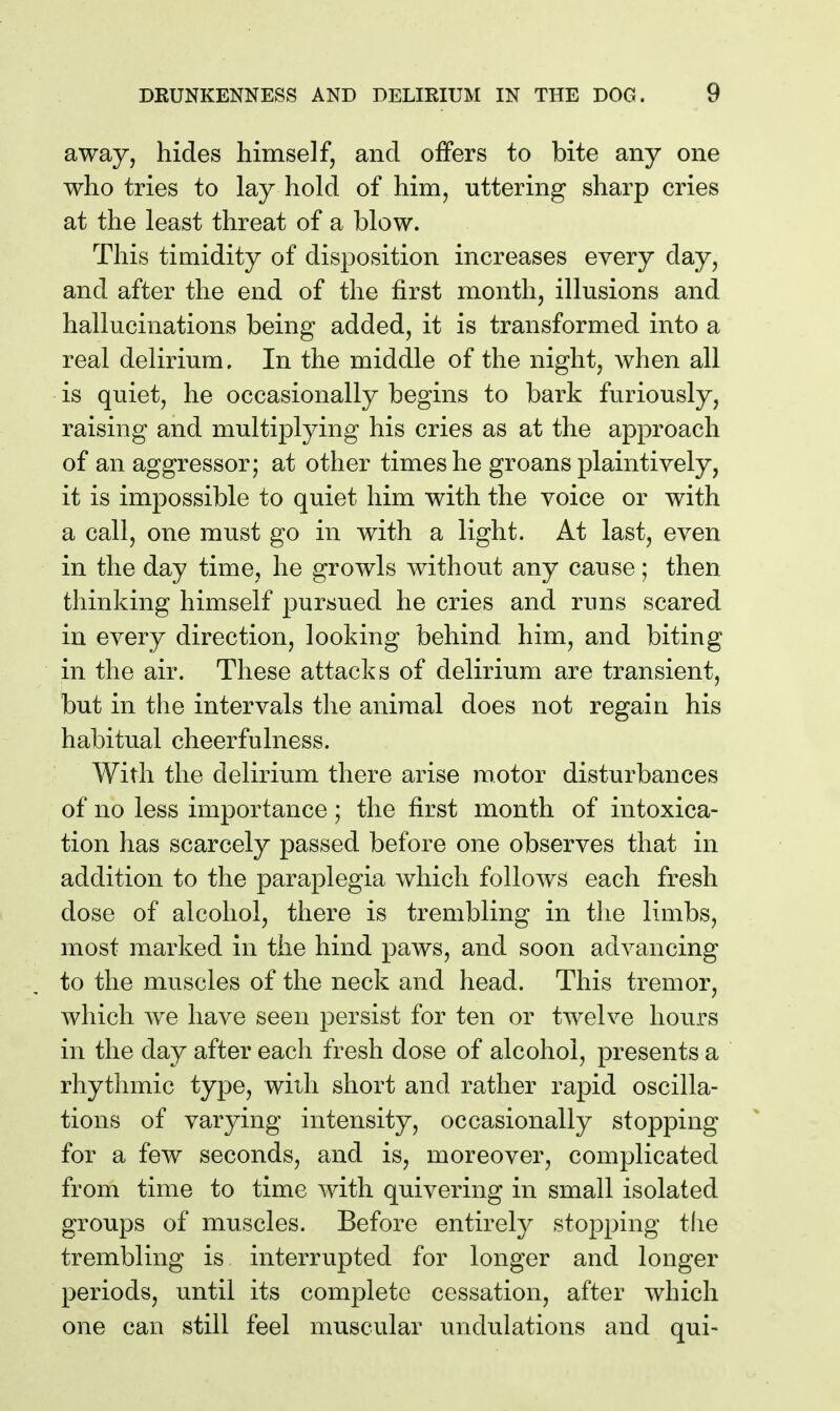 away, hides himself, and offers to bite any one who tries to lay hold of him, uttering sharp cries at the least threat of a blow. This timidity of disposition increases every day, and after the end of the first month, illusions and hallucinations being added, it is transformed into a real delirium. In the middle of the night, when all is quiet, he occasionally begins to bark furiously, raising and multiplying his cries as at the approach of an aggressor; at other times he groans plaintively, it is impossible to quiet him with the voice or with a call, one must go in with a light. At last, even in the day time, he growls Avithout any cause; then thinking himself pursued he cries and runs scared in every direction, looking behind him, and biting in the air. These attacks of delirium are transient, but in the intervals the animal does not regain his habitual cheerfulness. With the delirium there arise motor disturbances of no less importance ; the first month of intoxica- tion has scarcely passed before one observes that in addition to the paraplegia which follows each fresh dose of alcohol, there is trembling in the limbs, most marked in the hind paws, and soon advancing to the muscles of the neck and head. This tremor, which we have seen persist for ten or twelve hours in the day after each fresh dose of alcohol, presents a rhythmic type, with short and rather rapid oscilla- tions of varying intensity, occasionally stopping for a few seconds, and is, moreover, complicated from time to time with quivering in small isolated groups of muscles. Before entirely stopping the trembling is interrupted for longer and longer periods, until its complete cessation, after which one can still feel muscular undulations and qui-