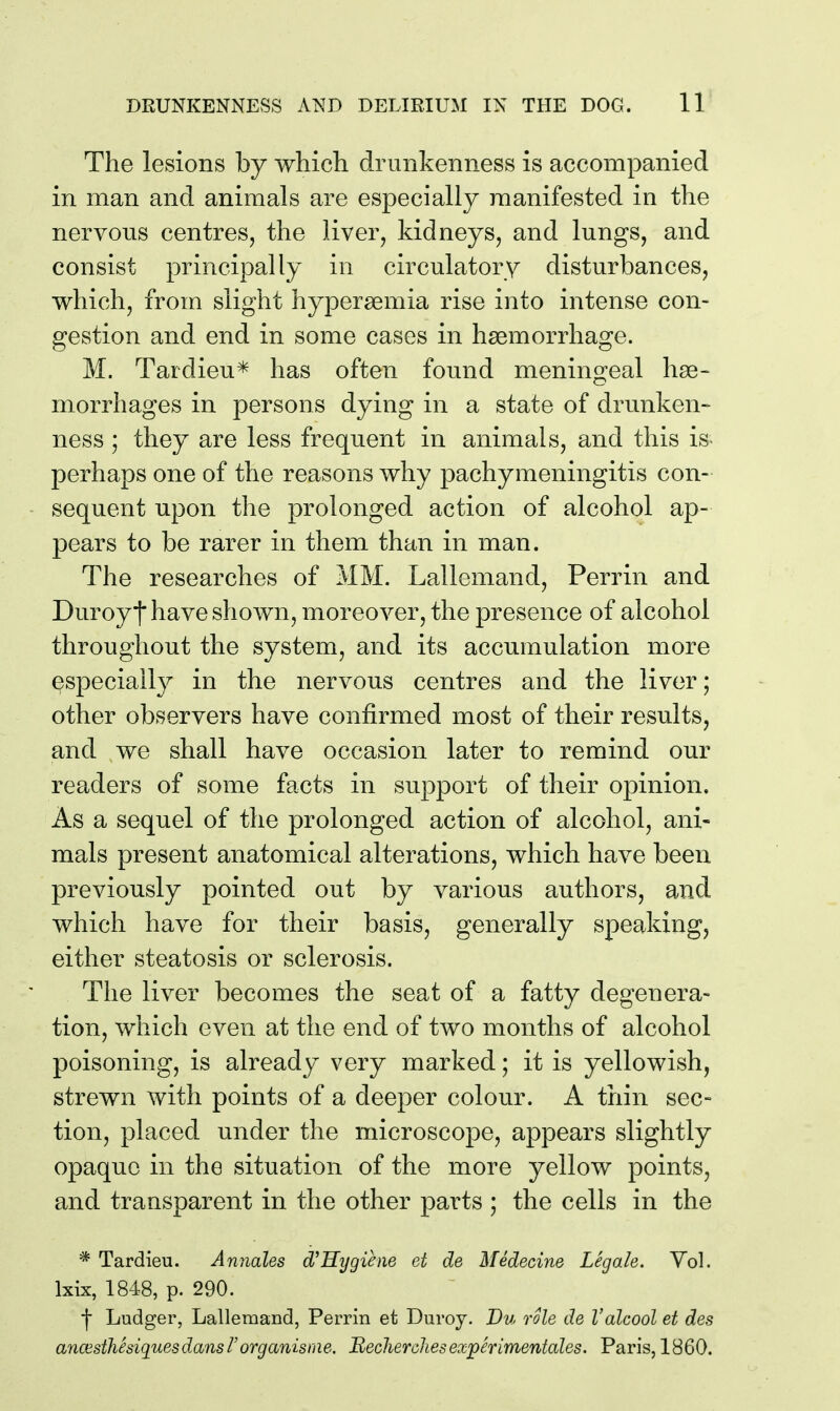 The lesions by which drunkenness is accompanied in man and animals are especially manifested in the nervous centres, the liver, kidneys, and lungs, and consist principally in circulatory disturbances, which, from slight hypersemia rise into intense con- gestion and end in some cases in haemorrhage. M. Tardieu* has often found meningeal hae- morrhages in persons dying in a state of drunken- ness ; they are less frequent in animals, and this is« perhaps one of the reasons why pachymeningitis con- sequent upon the prolonged action of alcohol ap- pears to be rarer in them than in man. The researches of MM. Lallemand, Perrin and Duroyt have shown, moreover, the presence of alcohol throughout the system, and its accumulation more ^specially in the nervous centres and the liver; other observers have confirmed most of their results, and we shall have occasion later to remind our readers of some facts in support of their opinion. As a sequel of the prolonged action of alcohol, ani- mals present anatomical alterations, which have been previously pointed out by various authors, and which have for their basis, generally speaking, either steatosis or sclerosis. The liver becomes the seat of a fatty degenera- tion, which even at the end of two months of alcohol poisoning, is already very marked; it is yellowish, strewn with points of a deeper colour. A thin sec- tion, placed under the microscope, appears slightly opaque in the situation of the more yellow points, and transparent in the other parts ; the cells in the * Tardieu. Annales d^Hygiene et de Medecine Legale. Yol. Ixix, 1848, p. 290. •\ Ludger, Lallemand, Perrin et Duroy. Vu role de Valcool et des ancesthSsiquesdansrorganisine. HecheroJiesexperimentales. Paris, 1860.